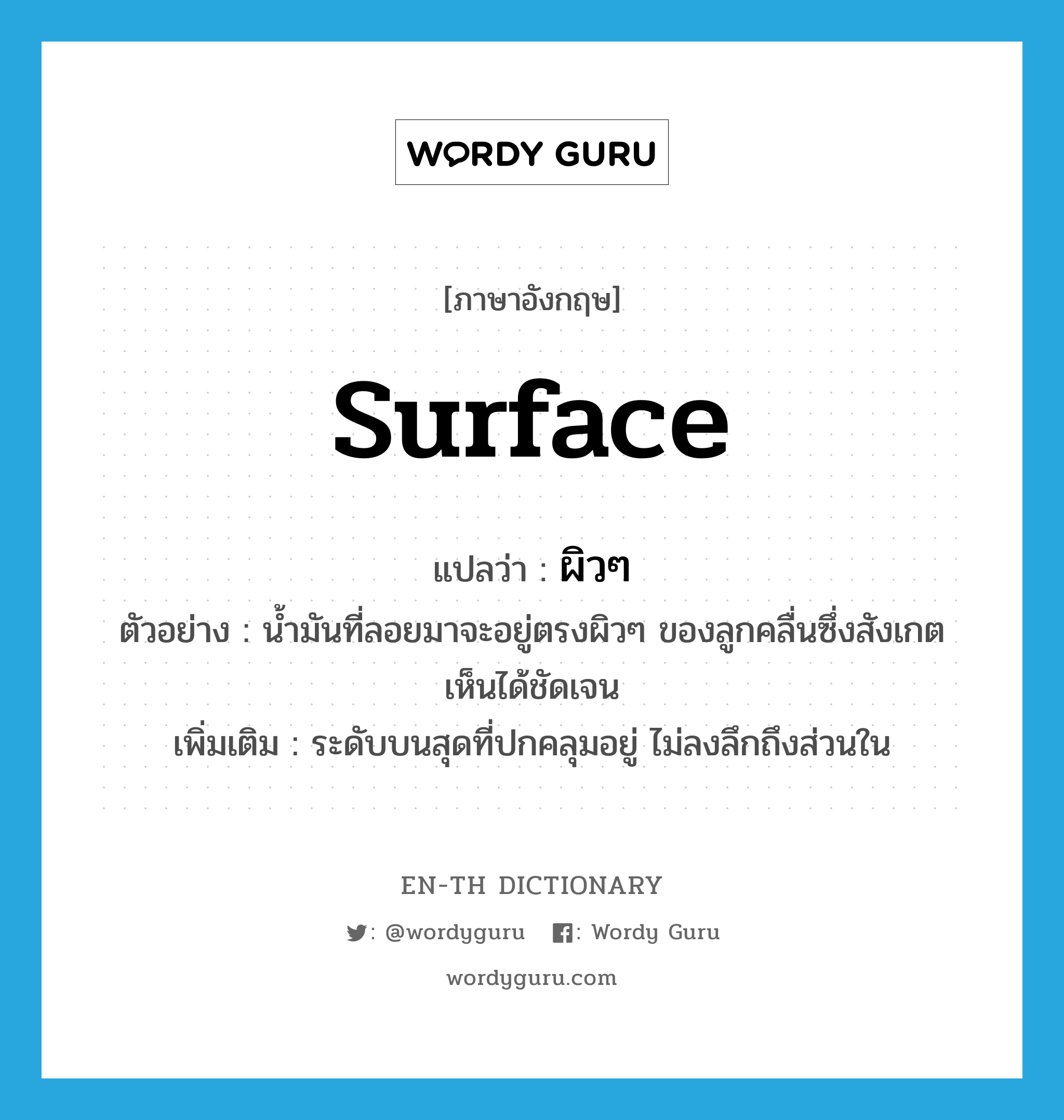 surface แปลว่า?, คำศัพท์ภาษาอังกฤษ surface แปลว่า ผิวๆ ประเภท N ตัวอย่าง น้ำมันที่ลอยมาจะอยู่ตรงผิวๆ ของลูกคลื่นซึ่งสังเกตเห็นได้ชัดเจน เพิ่มเติม ระดับบนสุดที่ปกคลุมอยู่ ไม่ลงลึกถึงส่วนใน หมวด N