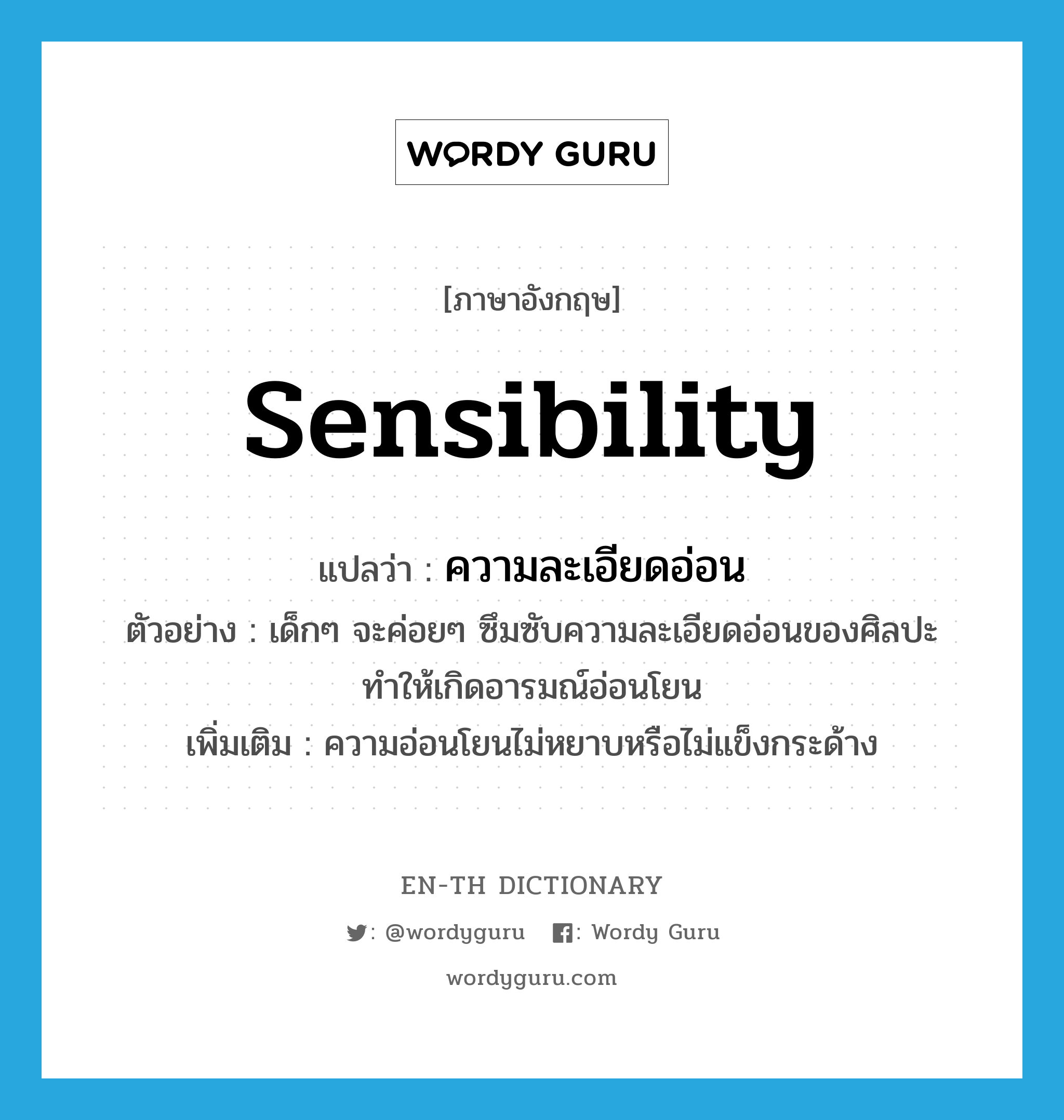 sensibility แปลว่า?, คำศัพท์ภาษาอังกฤษ sensibility แปลว่า ความละเอียดอ่อน ประเภท N ตัวอย่าง เด็กๆ จะค่อยๆ ซึมซับความละเอียดอ่อนของศิลปะทำให้เกิดอารมณ์อ่อนโยน เพิ่มเติม ความอ่อนโยนไม่หยาบหรือไม่แข็งกระด้าง หมวด N