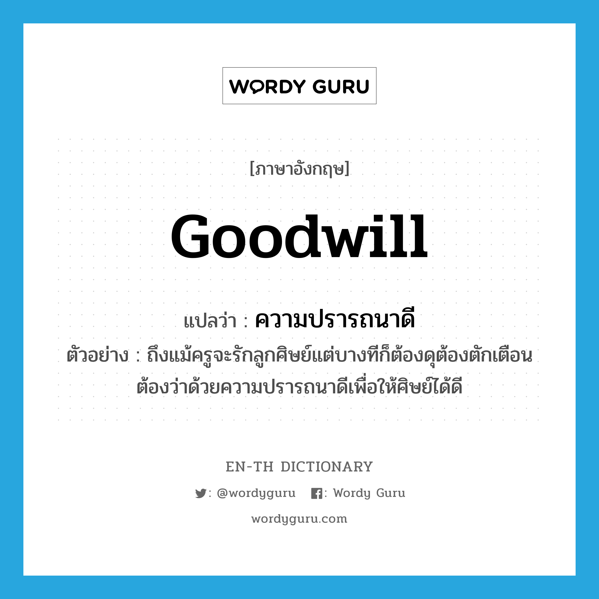 goodwill แปลว่า?, คำศัพท์ภาษาอังกฤษ goodwill แปลว่า ความปรารถนาดี ประเภท N ตัวอย่าง ถึงแม้ครูจะรักลูกศิษย์แต่บางทีก็ต้องดุต้องตักเตือนต้องว่าด้วยความปรารถนาดีเพื่อให้ศิษย์ได้ดี หมวด N