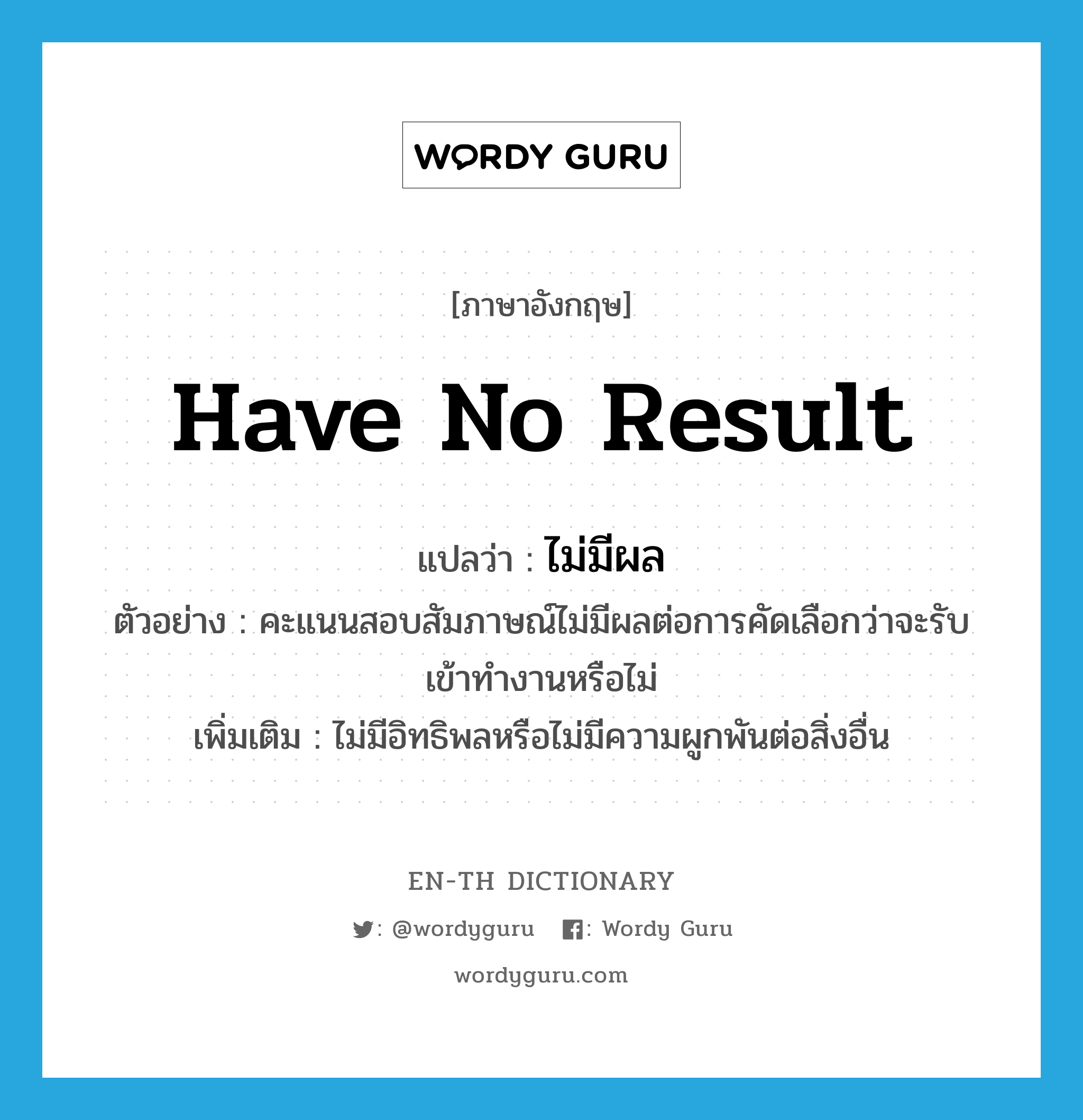 have no result แปลว่า?, คำศัพท์ภาษาอังกฤษ have no result แปลว่า ไม่มีผล ประเภท V ตัวอย่าง คะแนนสอบสัมภาษณ์ไม่มีผลต่อการคัดเลือกว่าจะรับเข้าทำงานหรือไม่ เพิ่มเติม ไม่มีอิทธิพลหรือไม่มีความผูกพันต่อสิ่งอื่น หมวด V