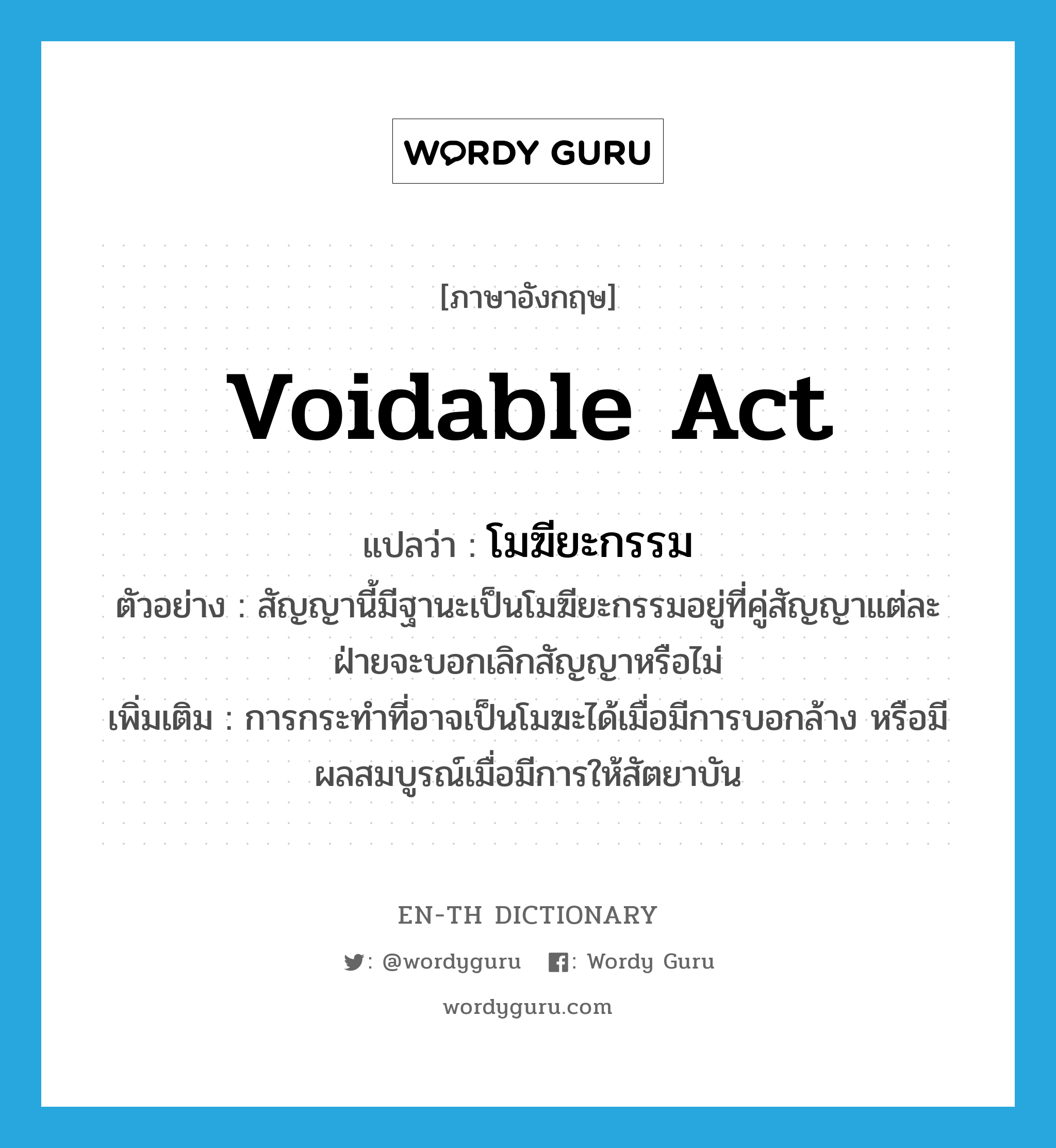 voidable act แปลว่า?, คำศัพท์ภาษาอังกฤษ voidable act แปลว่า โมฆียะกรรม ประเภท N ตัวอย่าง สัญญานี้มีฐานะเป็นโมฆียะกรรมอยู่ที่คู่สัญญาแต่ละฝ่ายจะบอกเลิกสัญญาหรือไม่ เพิ่มเติม การกระทำที่อาจเป็นโมฆะได้เมื่อมีการบอกล้าง หรือมีผลสมบูรณ์เมื่อมีการให้สัตยาบัน หมวด N