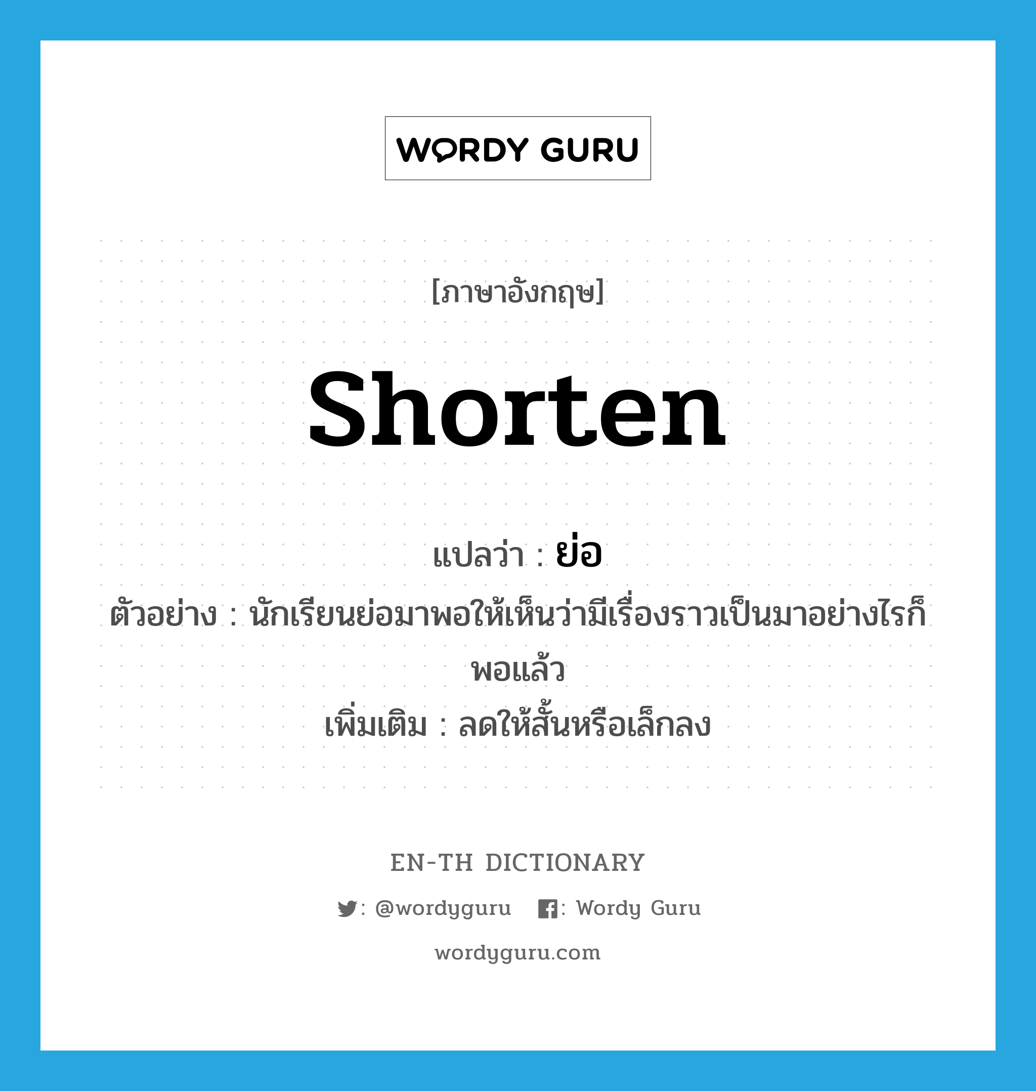 shorten แปลว่า?, คำศัพท์ภาษาอังกฤษ shorten แปลว่า ย่อ ประเภท V ตัวอย่าง นักเรียนย่อมาพอให้เห็นว่ามีเรื่องราวเป็นมาอย่างไรก็พอแล้ว เพิ่มเติม ลดให้สั้นหรือเล็กลง หมวด V