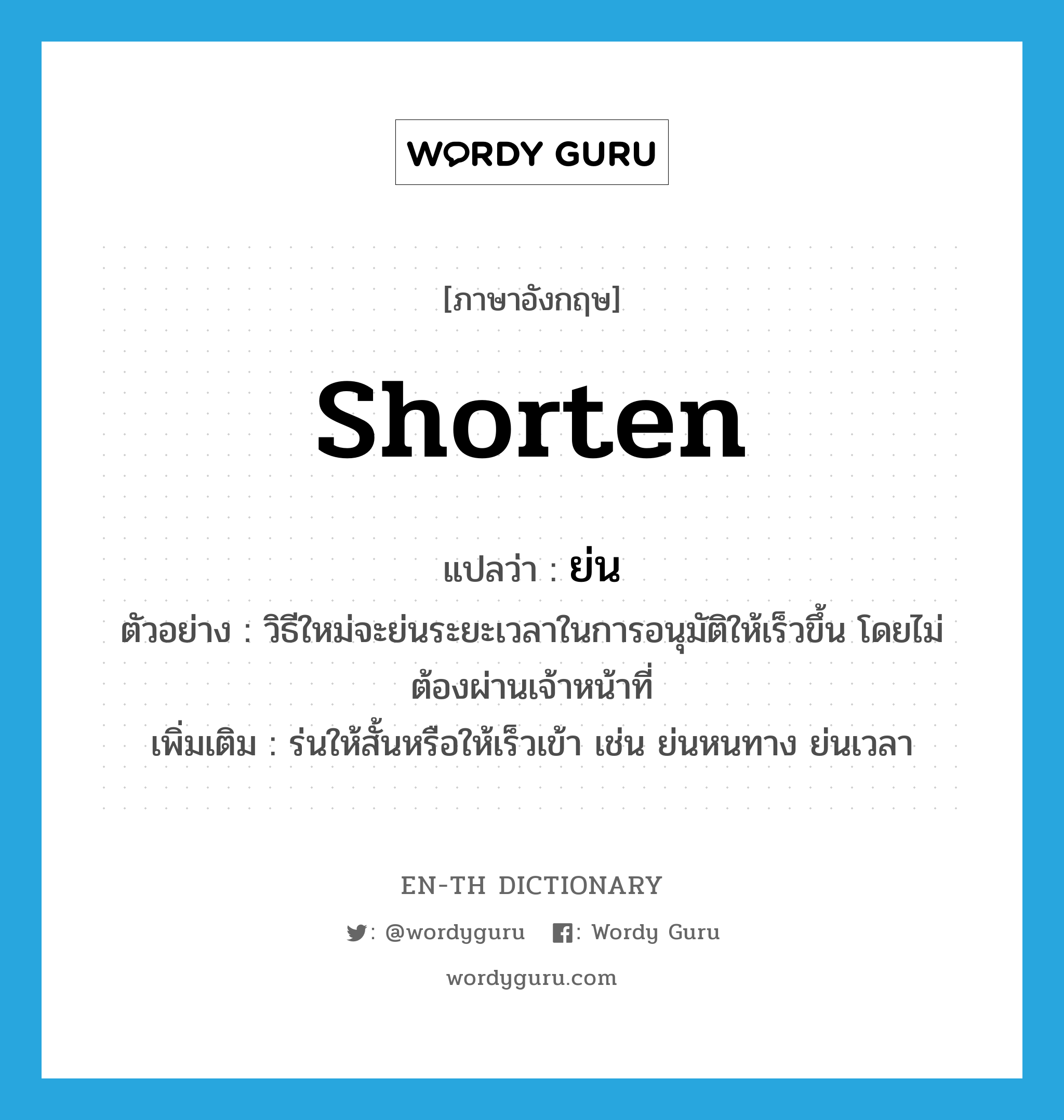 shorten แปลว่า?, คำศัพท์ภาษาอังกฤษ shorten แปลว่า ย่น ประเภท V ตัวอย่าง วิธีใหม่จะย่นระยะเวลาในการอนุมัติให้เร็วขึ้น โดยไม่ต้องผ่านเจ้าหน้าที่ เพิ่มเติม ร่นให้สั้นหรือให้เร็วเข้า เช่น ย่นหนทาง ย่นเวลา หมวด V