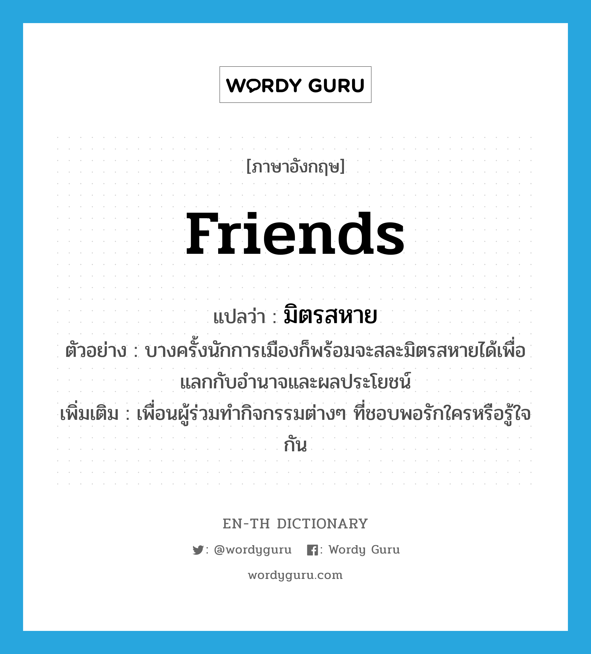 friends แปลว่า?, คำศัพท์ภาษาอังกฤษ friends แปลว่า มิตรสหาย ประเภท N ตัวอย่าง บางครั้งนักการเมืองก็พร้อมจะสละมิตรสหายได้เพื่อแลกกับอำนาจและผลประโยชน์ เพิ่มเติม เพื่อนผู้ร่วมทำกิจกรรมต่างๆ ที่ชอบพอรักใครหรือรู้ใจกัน หมวด N