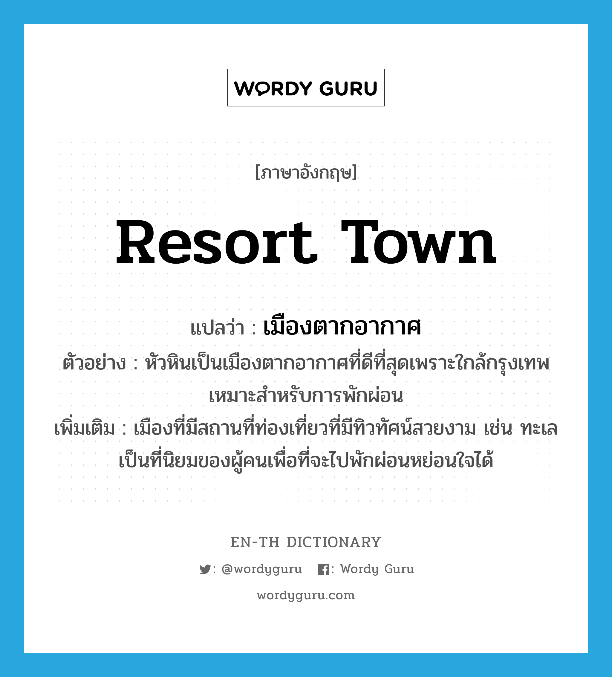 resort town แปลว่า?, คำศัพท์ภาษาอังกฤษ resort town แปลว่า เมืองตากอากาศ ประเภท N ตัวอย่าง หัวหินเป็นเมืองตากอากาศที่ดีที่สุดเพราะใกล้กรุงเทพ เหมาะสำหรับการพักผ่อน เพิ่มเติม เมืองที่มีสถานที่ท่องเที่ยวที่มีทิวทัศน์สวยงาม เช่น ทะเล เป็นที่นิยมของผู้คนเพื่อที่จะไปพักผ่อนหย่อนใจได้ หมวด N