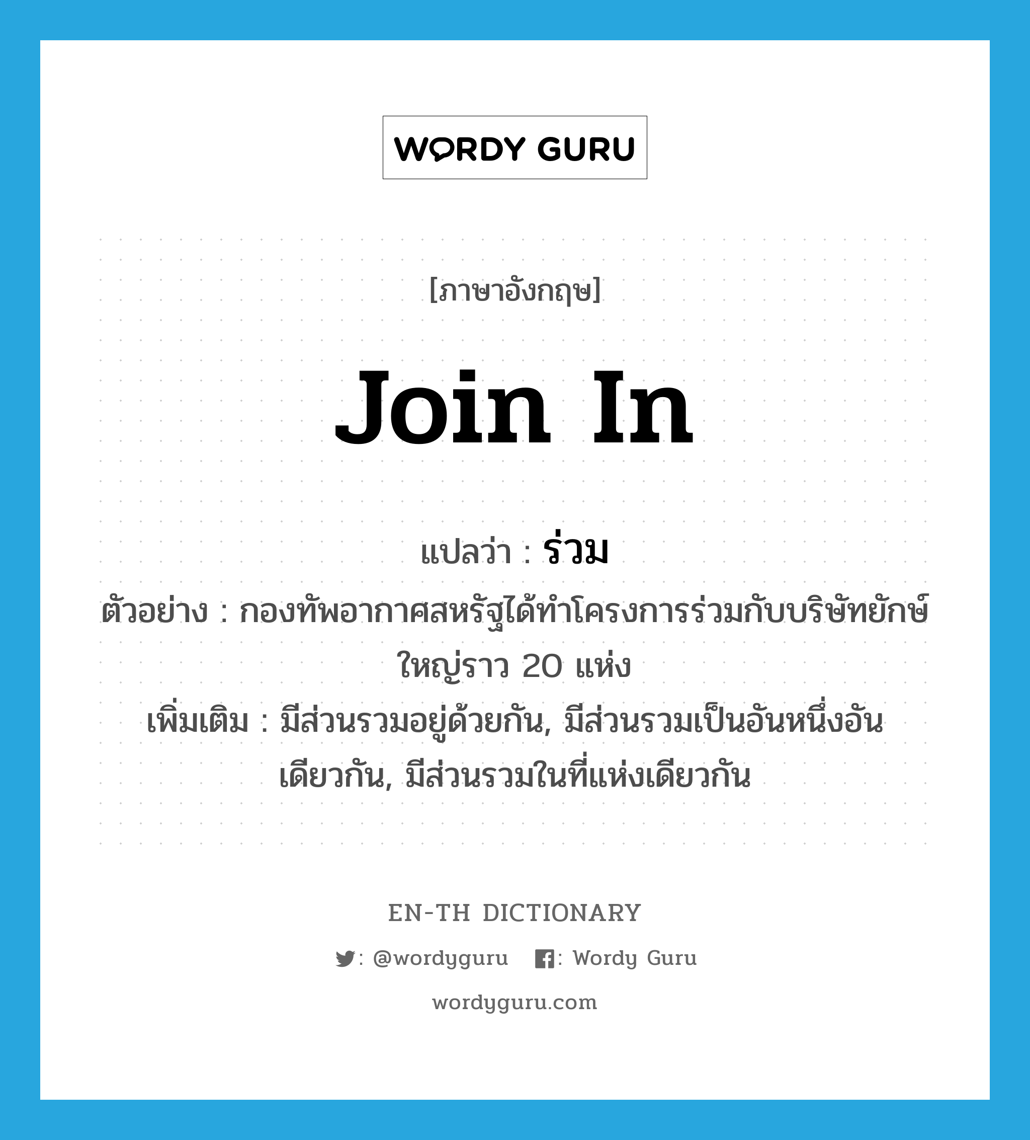 join in แปลว่า?, คำศัพท์ภาษาอังกฤษ join in แปลว่า ร่วม ประเภท V ตัวอย่าง กองทัพอากาศสหรัฐได้ทำโครงการร่วมกับบริษัทยักษ์ใหญ่ราว 20 แห่ง เพิ่มเติม มีส่วนรวมอยู่ด้วยกัน, มีส่วนรวมเป็นอันหนึ่งอันเดียวกัน, มีส่วนรวมในที่แห่งเดียวกัน หมวด V