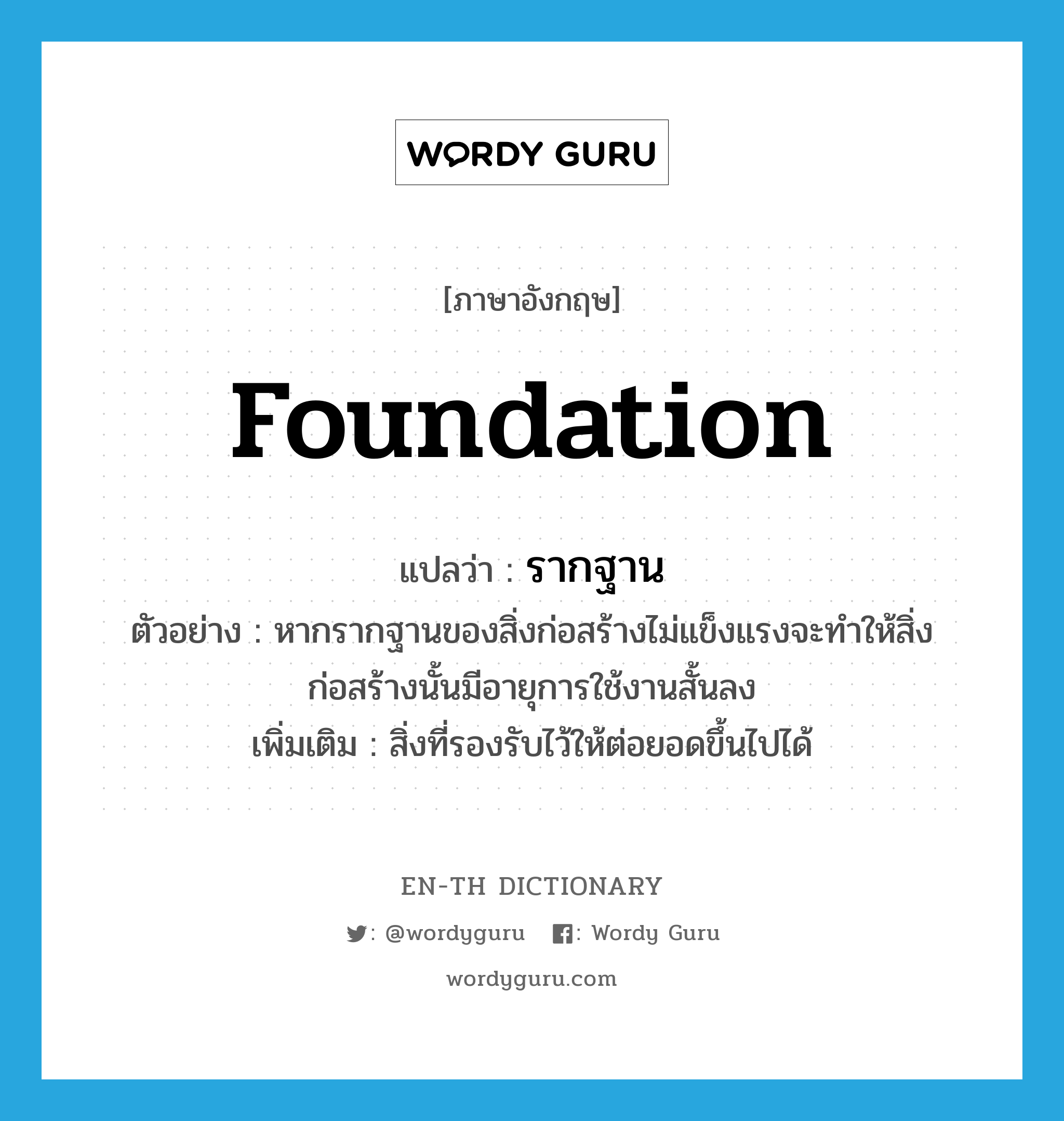 foundation แปลว่า?, คำศัพท์ภาษาอังกฤษ foundation แปลว่า รากฐาน ประเภท N ตัวอย่าง หากรากฐานของสิ่งก่อสร้างไม่แข็งแรงจะทำให้สิ่งก่อสร้างนั้นมีอายุการใช้งานสั้นลง เพิ่มเติม สิ่งที่รองรับไว้ให้ต่อยอดขึ้นไปได้ หมวด N