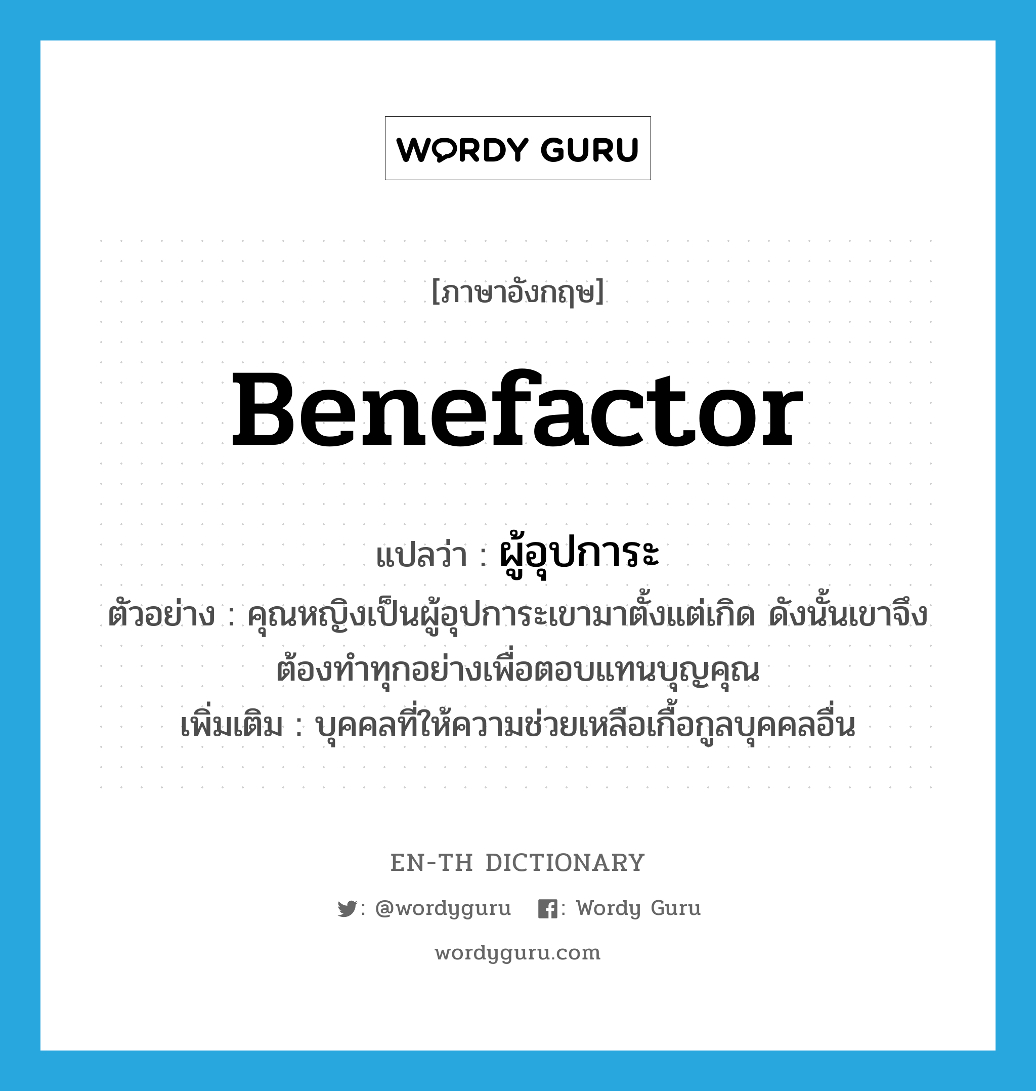 benefactor แปลว่า?, คำศัพท์ภาษาอังกฤษ benefactor แปลว่า ผู้อุปการะ ประเภท N ตัวอย่าง คุณหญิงเป็นผู้อุปการะเขามาตั้งแต่เกิด ดังนั้นเขาจึงต้องทำทุกอย่างเพื่อตอบแทนบุญคุณ เพิ่มเติม บุคคลที่ให้ความช่วยเหลือเกื้อกูลบุคคลอื่น หมวด N