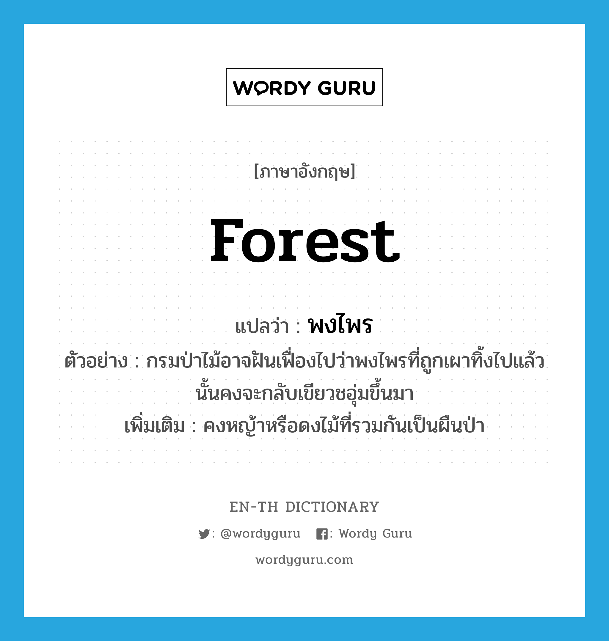 forest แปลว่า?, คำศัพท์ภาษาอังกฤษ forest แปลว่า พงไพร ประเภท N ตัวอย่าง กรมป่าไม้อาจฝันเฟื่องไปว่าพงไพรที่ถูกเผาทิ้งไปแล้วนั้นคงจะกลับเขียวชอุ่มขึ้นมา เพิ่มเติม คงหญ้าหรือดงไม้ที่รวมกันเป็นผืนป่า หมวด N