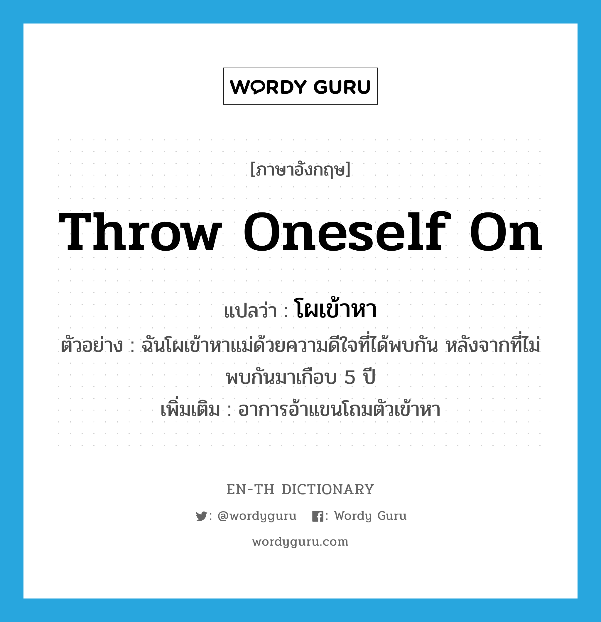 throw oneself on แปลว่า?, คำศัพท์ภาษาอังกฤษ throw oneself on แปลว่า โผเข้าหา ประเภท V ตัวอย่าง ฉันโผเข้าหาแม่ด้วยความดีใจที่ได้พบกัน หลังจากที่ไม่พบกันมาเกือบ 5 ปี เพิ่มเติม อาการอ้าแขนโถมตัวเข้าหา หมวด V