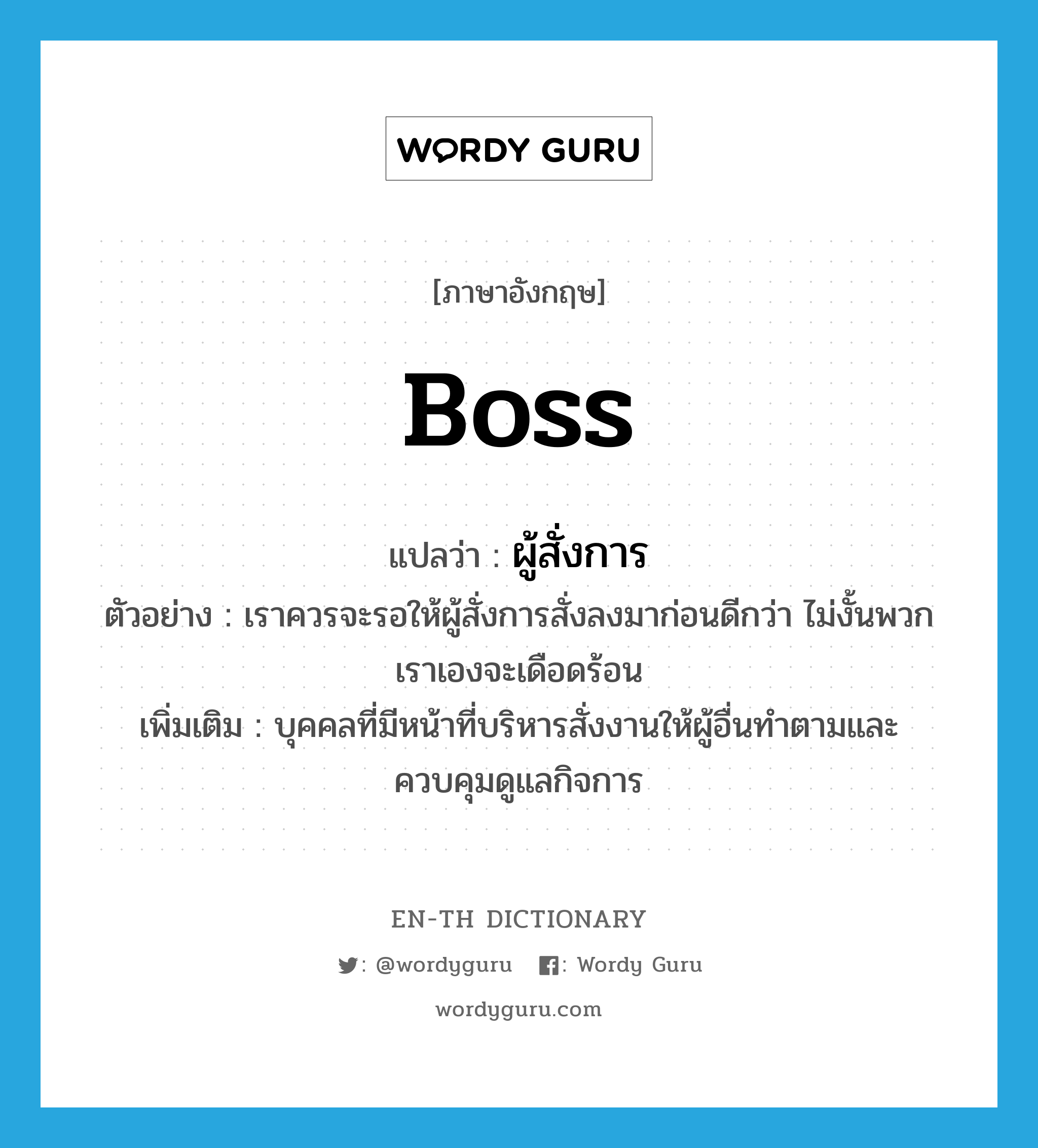 boss แปลว่า?, คำศัพท์ภาษาอังกฤษ boss แปลว่า ผู้สั่งการ ประเภท N ตัวอย่าง เราควรจะรอให้ผู้สั่งการสั่งลงมาก่อนดีกว่า ไม่งั้นพวกเราเองจะเดือดร้อน เพิ่มเติม บุคคลที่มีหน้าที่บริหารสั่งงานให้ผู้อื่นทำตามและควบคุมดูแลกิจการ หมวด N