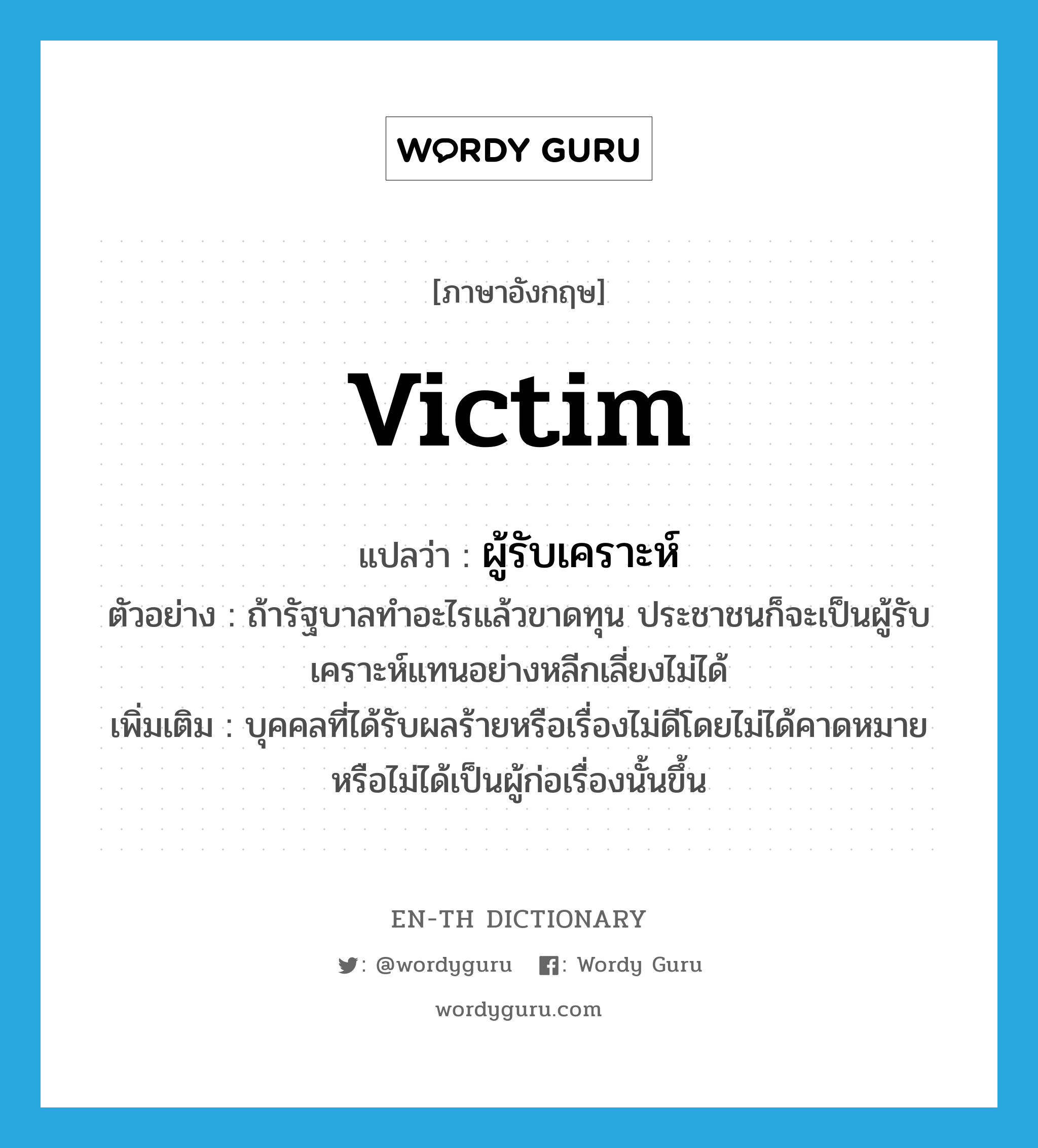 victim แปลว่า?, คำศัพท์ภาษาอังกฤษ victim แปลว่า ผู้รับเคราะห์ ประเภท N ตัวอย่าง ถ้ารัฐบาลทำอะไรแล้วขาดทุน ประชาชนก็จะเป็นผู้รับเคราะห์แทนอย่างหลีกเลี่ยงไม่ได้ เพิ่มเติม บุคคลที่ได้รับผลร้ายหรือเรื่องไม่ดีโดยไม่ได้คาดหมายหรือไม่ได้เป็นผู้ก่อเรื่องนั้นขึ้น หมวด N