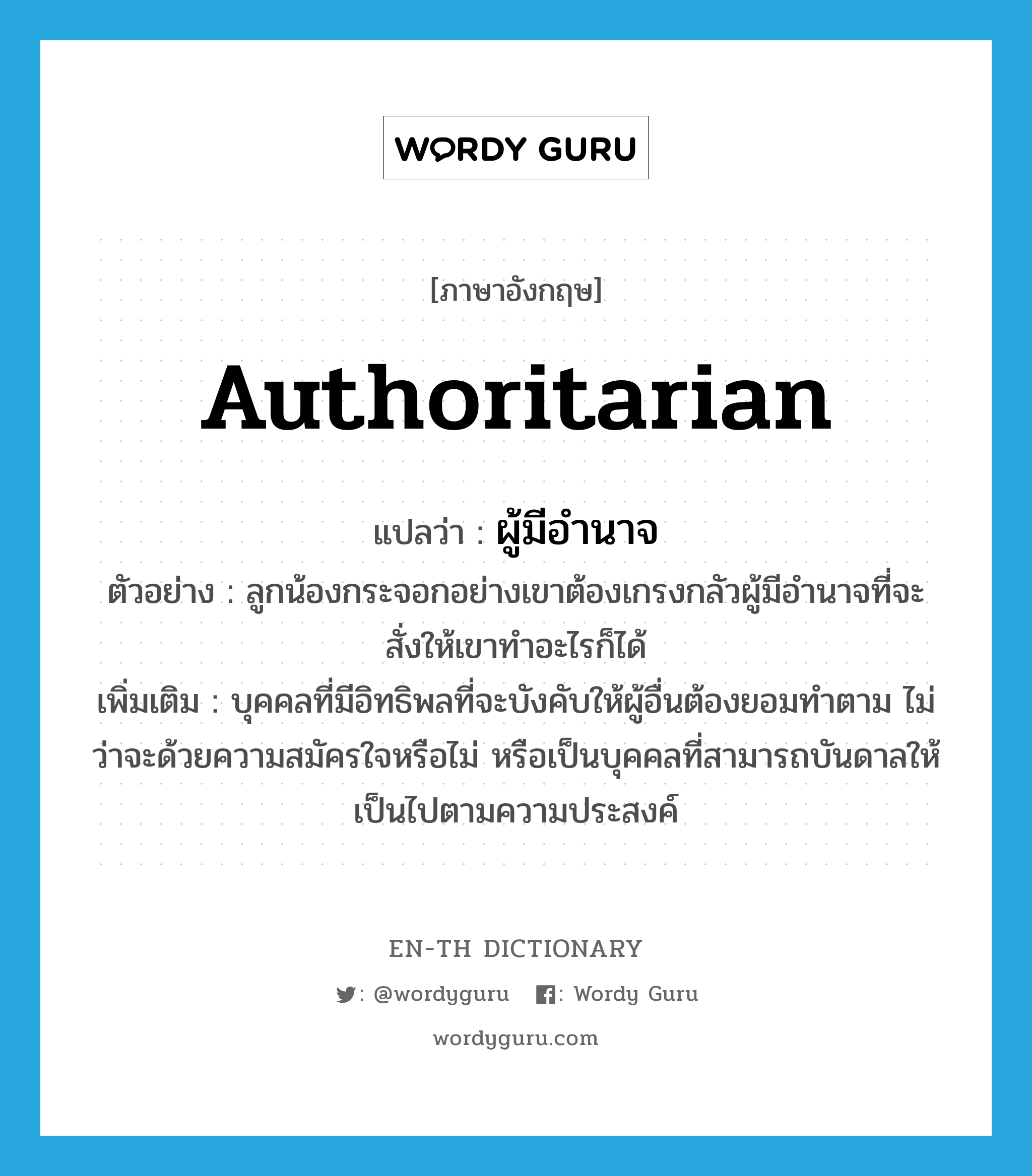 authoritarian แปลว่า?, คำศัพท์ภาษาอังกฤษ authoritarian แปลว่า ผู้มีอำนาจ ประเภท N ตัวอย่าง ลูกน้องกระจอกอย่างเขาต้องเกรงกลัวผู้มีอำนาจที่จะสั่งให้เขาทำอะไรก็ได้ เพิ่มเติม บุคคลที่มีอิทธิพลที่จะบังคับให้ผู้อื่นต้องยอมทำตาม ไม่ว่าจะด้วยความสมัครใจหรือไม่ หรือเป็นบุคคลที่สามารถบันดาลให้เป็นไปตามความประสงค์ หมวด N