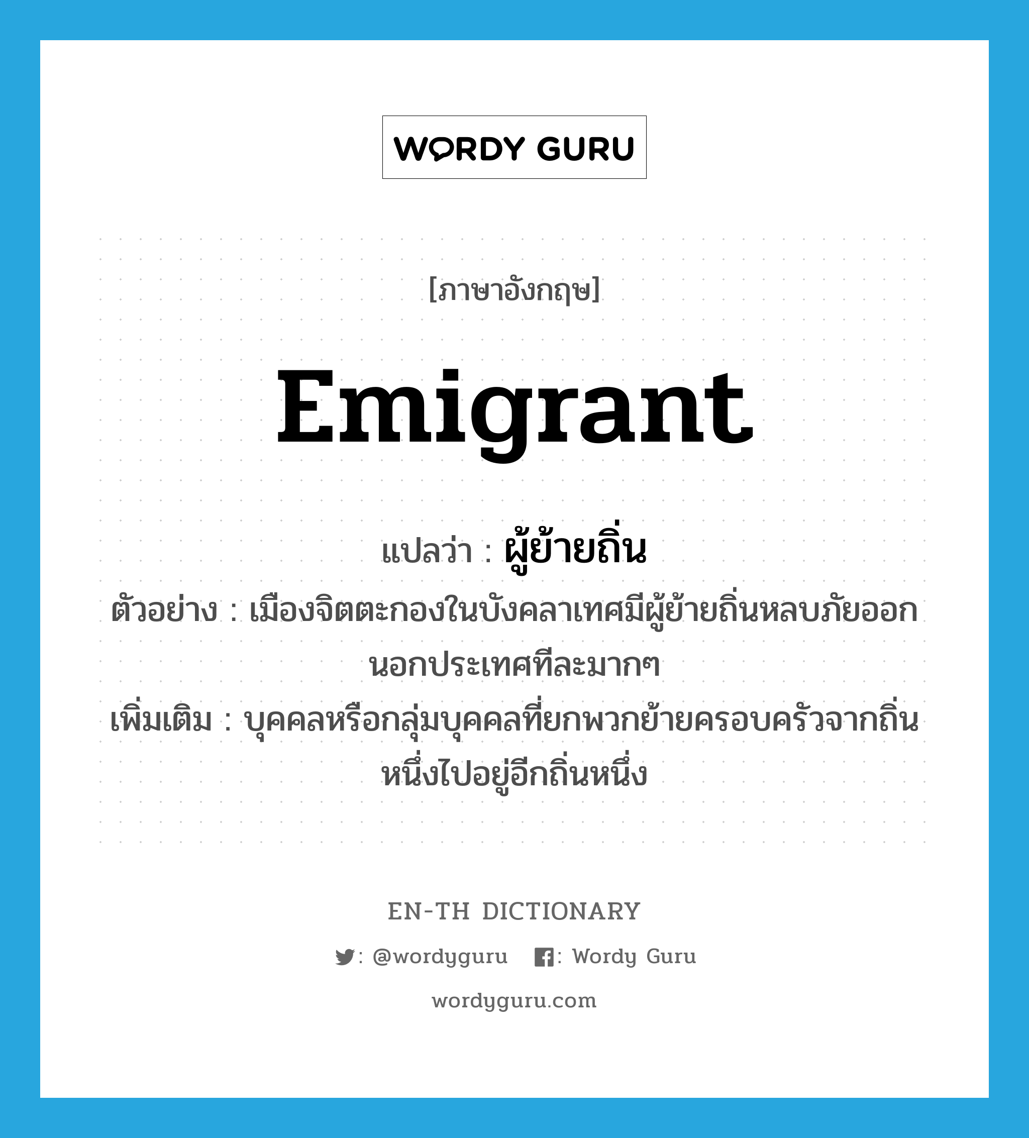 emigrant แปลว่า?, คำศัพท์ภาษาอังกฤษ emigrant แปลว่า ผู้ย้ายถิ่น ประเภท N ตัวอย่าง เมืองจิตตะกองในบังคลาเทศมีผู้ย้ายถิ่นหลบภัยออกนอกประเทศทีละมากๆ เพิ่มเติม บุคคลหรือกลุ่มบุคคลที่ยกพวกย้ายครอบครัวจากถิ่นหนึ่งไปอยู่อีกถิ่นหนึ่ง หมวด N