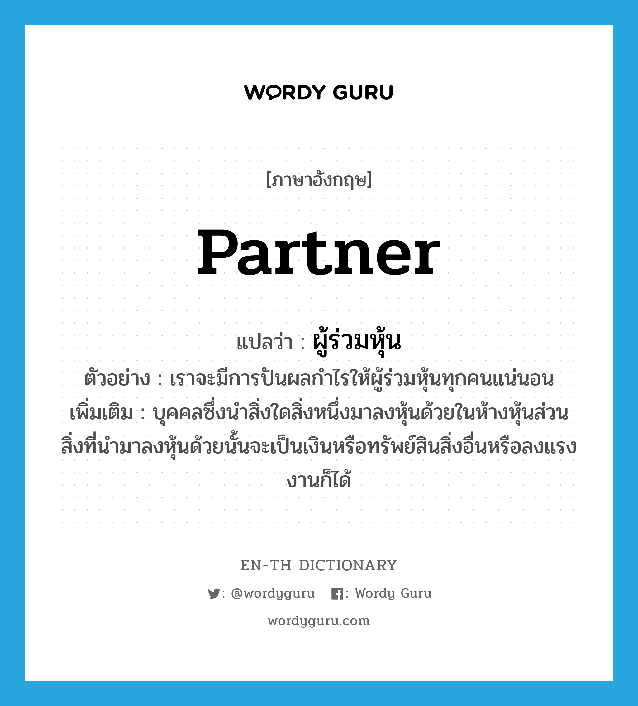 partner แปลว่า?, คำศัพท์ภาษาอังกฤษ partner แปลว่า ผู้ร่วมหุ้น ประเภท N ตัวอย่าง เราจะมีการปันผลกำไรให้ผู้ร่วมหุ้นทุกคนแน่นอน เพิ่มเติม บุคคลซึ่งนําสิ่งใดสิ่งหนึ่งมาลงหุ้นด้วยในห้างหุ้นส่วน สิ่งที่นํามาลงหุ้นด้วยนั้นจะเป็นเงินหรือทรัพย์สินสิ่งอื่นหรือลงแรงงานก็ได้ หมวด N