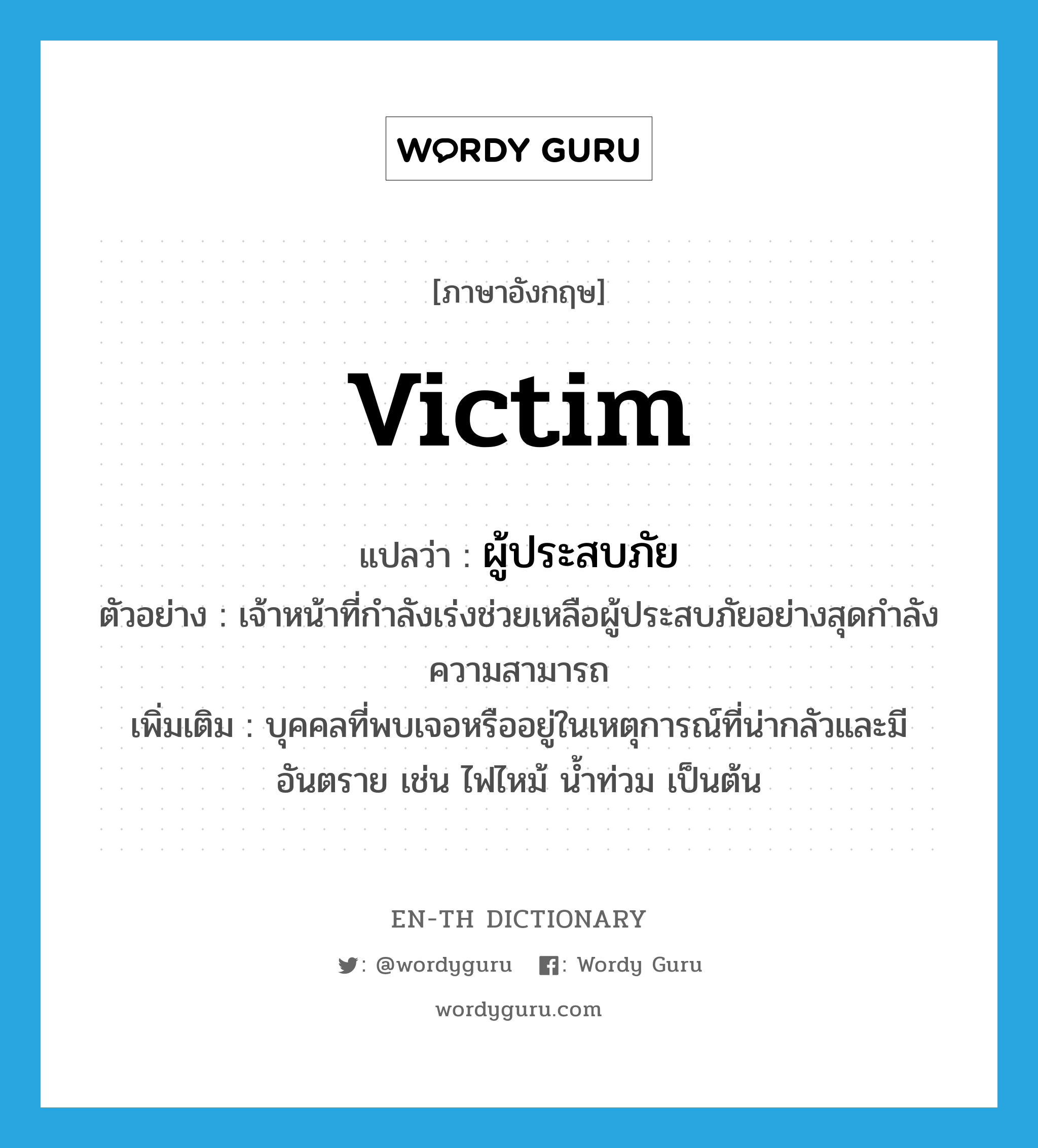 victim แปลว่า?, คำศัพท์ภาษาอังกฤษ victim แปลว่า ผู้ประสบภัย ประเภท N ตัวอย่าง เจ้าหน้าที่กำลังเร่งช่วยเหลือผู้ประสบภัยอย่างสุดกำลังความสามารถ เพิ่มเติม บุคคลที่พบเจอหรืออยู่ในเหตุการณ์ที่น่ากลัวและมี อันตราย เช่น ไฟไหม้ น้ำท่วม เป็นต้น หมวด N