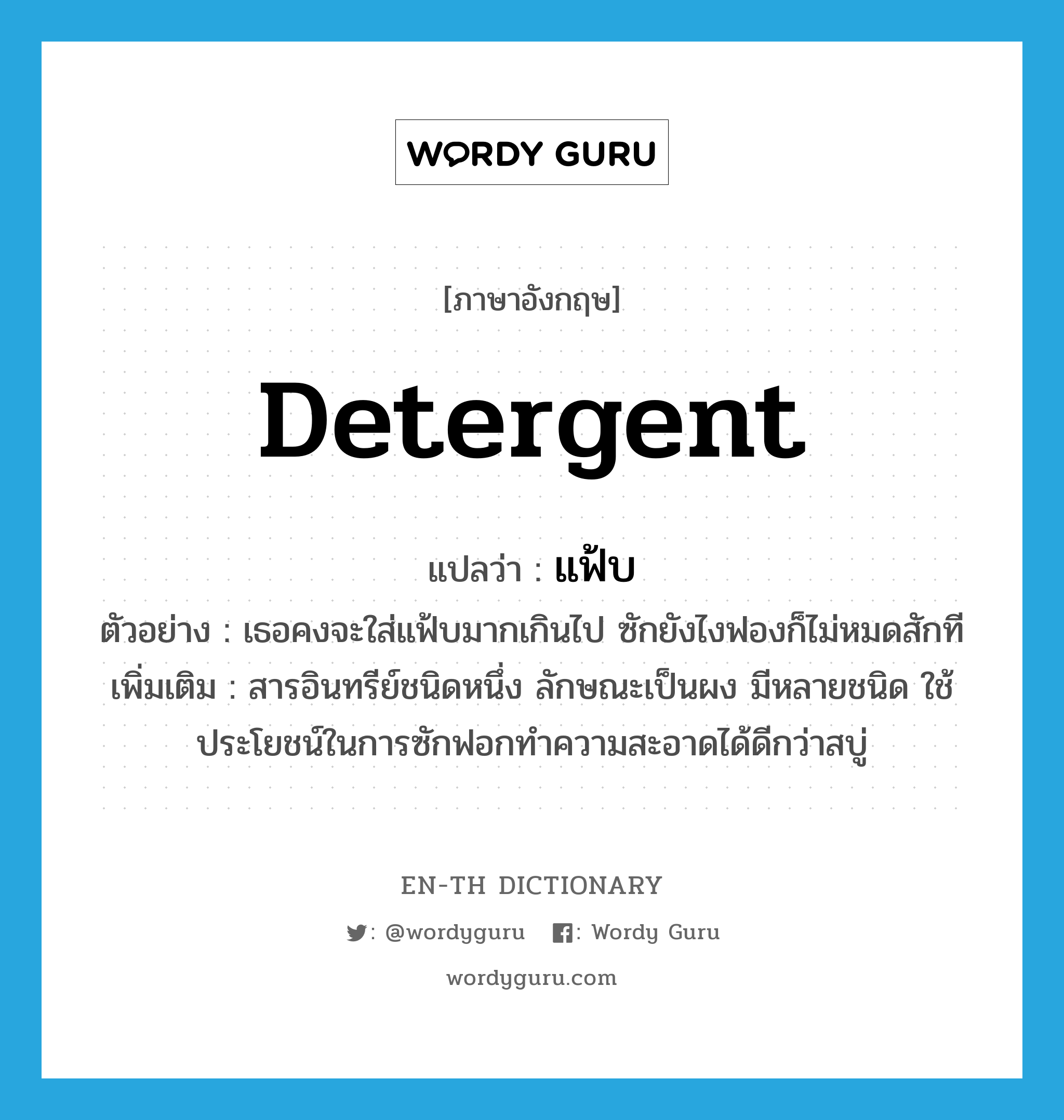 detergent แปลว่า?, คำศัพท์ภาษาอังกฤษ detergent แปลว่า แฟ้บ ประเภท N ตัวอย่าง เธอคงจะใส่แฟ้บมากเกินไป ซักยังไงฟองก็ไม่หมดสักที เพิ่มเติม สารอินทรีย์ชนิดหนึ่ง ลักษณะเป็นผง มีหลายชนิด ใช้ประโยชน์ในการซักฟอกทำความสะอาดได้ดีกว่าสบู่ หมวด N