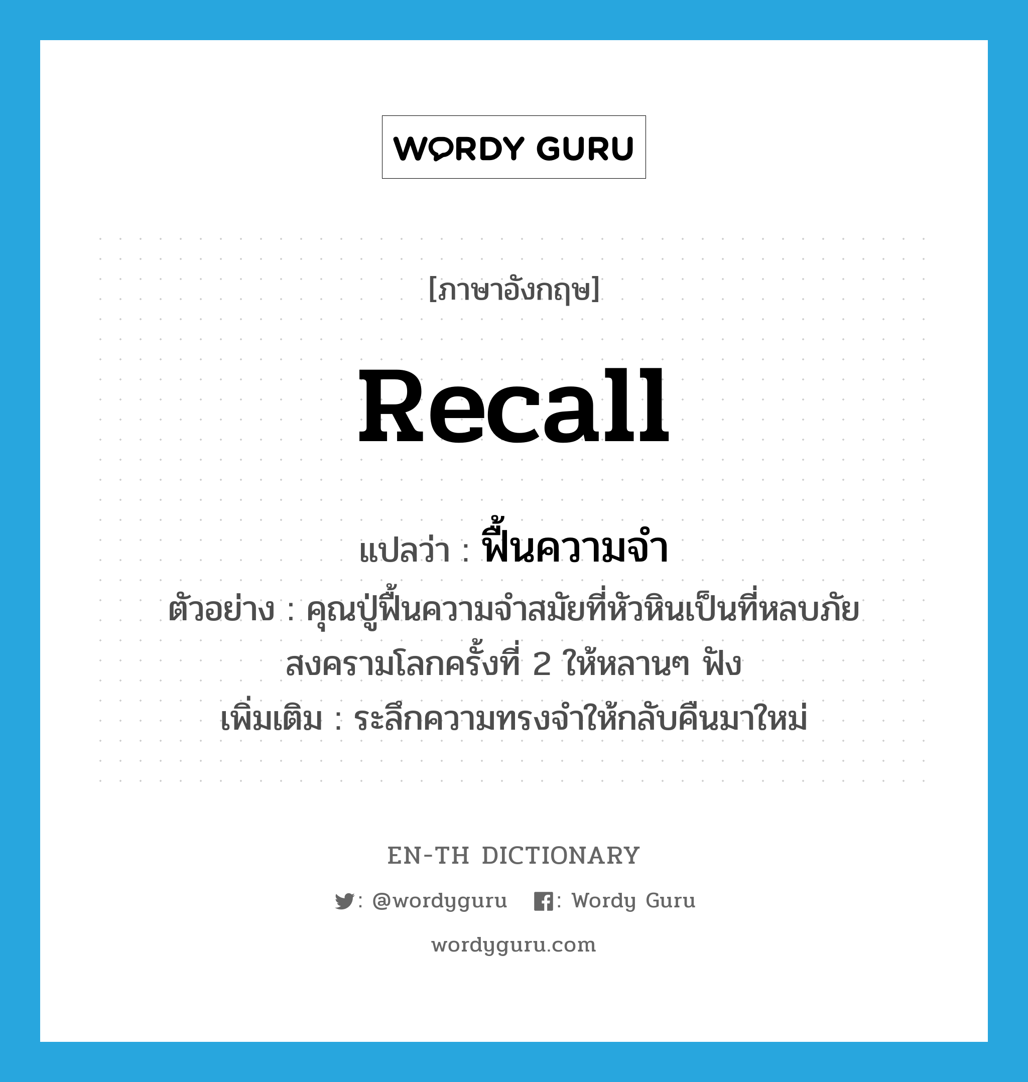 recall แปลว่า?, คำศัพท์ภาษาอังกฤษ recall แปลว่า ฟื้นความจำ ประเภท V ตัวอย่าง คุณปู่ฟื้นความจำสมัยที่หัวหินเป็นที่หลบภัยสงครามโลกครั้งที่ 2 ให้หลานๆ ฟัง เพิ่มเติม ระลึกความทรงจำให้กลับคืนมาใหม่ หมวด V