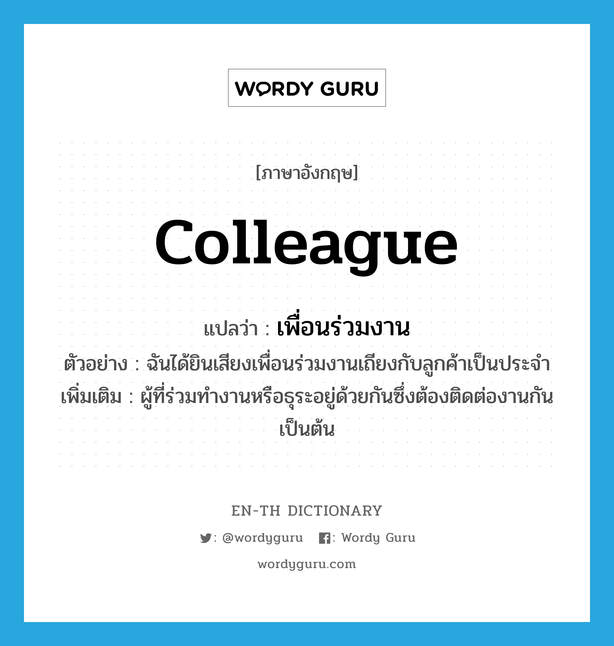 colleague แปลว่า?, คำศัพท์ภาษาอังกฤษ colleague แปลว่า เพื่อนร่วมงาน ประเภท N ตัวอย่าง ฉันได้ยินเสียงเพื่อนร่วมงานเถียงกับลูกค้าเป็นประจำ เพิ่มเติม ผู้ที่ร่วมทำงานหรือธุระอยู่ด้วยกันซึ่งต้องติดต่องานกัน เป็นต้น หมวด N