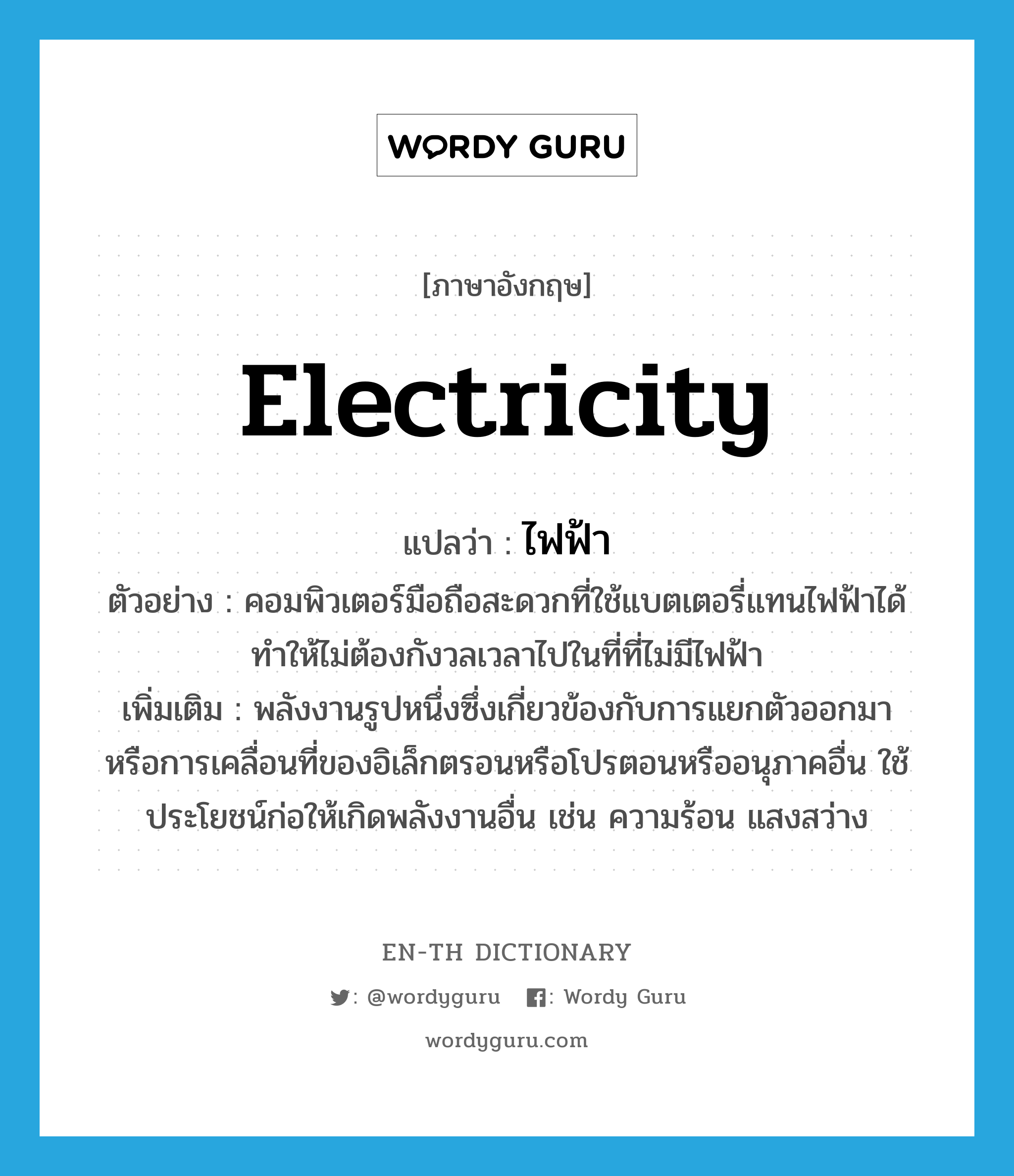 electricity แปลว่า?, คำศัพท์ภาษาอังกฤษ electricity แปลว่า ไฟฟ้า ประเภท N ตัวอย่าง คอมพิวเตอร์มือถือสะดวกที่ใช้แบตเตอรี่แทนไฟฟ้าได้ ทำให้ไม่ต้องกังวลเวลาไปในที่ที่ไม่มีไฟฟ้า เพิ่มเติม พลังงานรูปหนึ่งซึ่งเกี่ยวข้องกับการแยกตัวออกมา หรือการเคลื่อนที่ของอิเล็กตรอนหรือโปรตอนหรืออนุภาคอื่น ใช้ประโยชน์ก่อให้เกิดพลังงานอื่น เช่น ความร้อน แสงสว่าง หมวด N