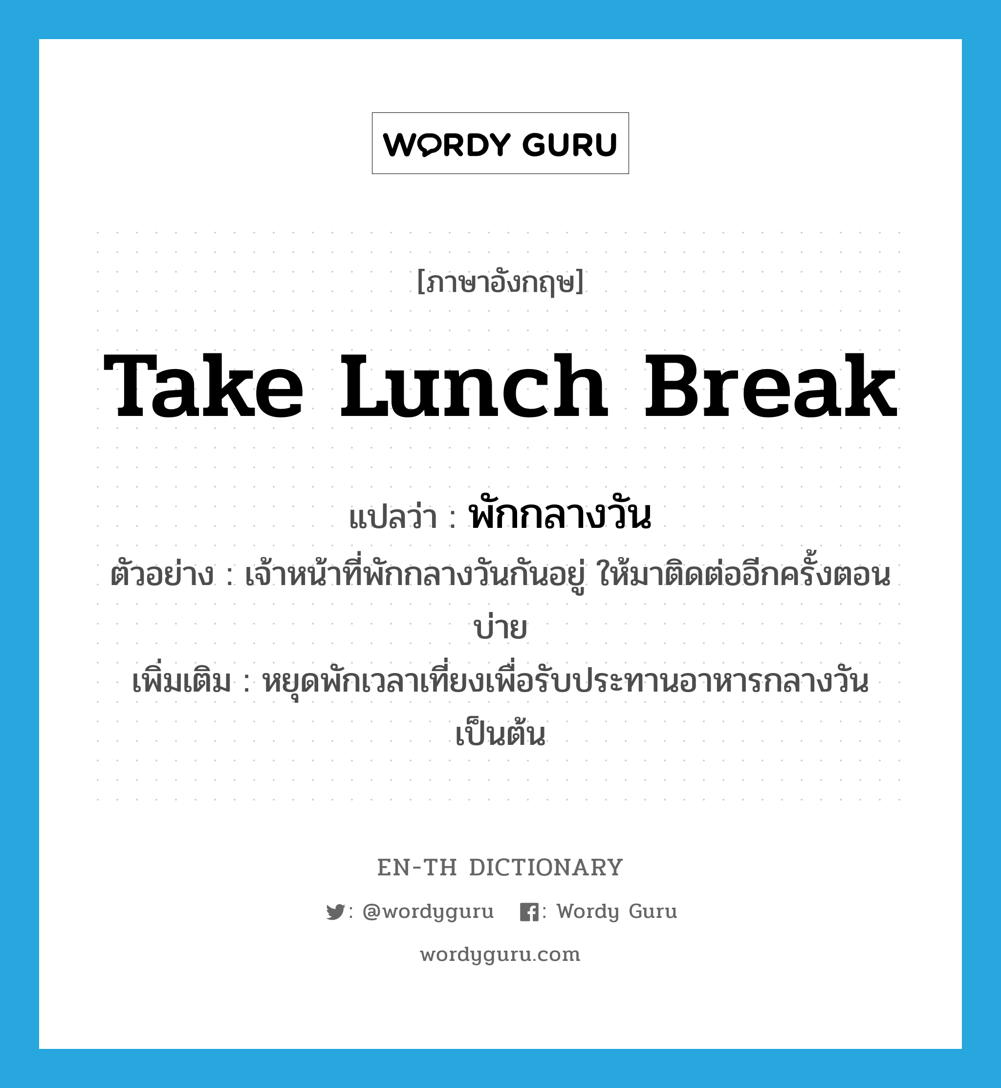 take lunch break แปลว่า?, คำศัพท์ภาษาอังกฤษ take lunch break แปลว่า พักกลางวัน ประเภท V ตัวอย่าง เจ้าหน้าที่พักกลางวันกันอยู่ ให้มาติดต่ออีกครั้งตอนบ่าย เพิ่มเติม หยุดพักเวลาเที่ยงเพื่อรับประทานอาหารกลางวัน เป็นต้น หมวด V