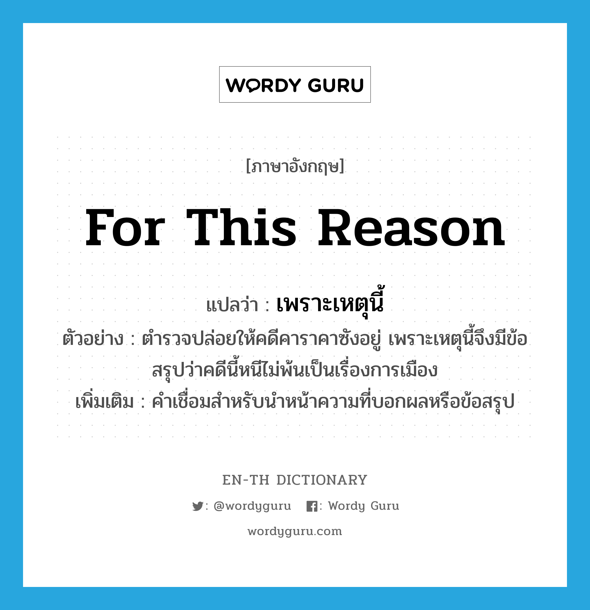 for this reason แปลว่า?, คำศัพท์ภาษาอังกฤษ for this reason แปลว่า เพราะเหตุนี้ ประเภท CONJ ตัวอย่าง ตำรวจปล่อยให้คดีคาราคาซังอยู่ เพราะเหตุนี้จึงมีข้อสรุปว่าคดีนี้หนีไม่พ้นเป็นเรื่องการเมือง เพิ่มเติม คำเชื่อมสำหรับนำหน้าความที่บอกผลหรือข้อสรุป หมวด CONJ