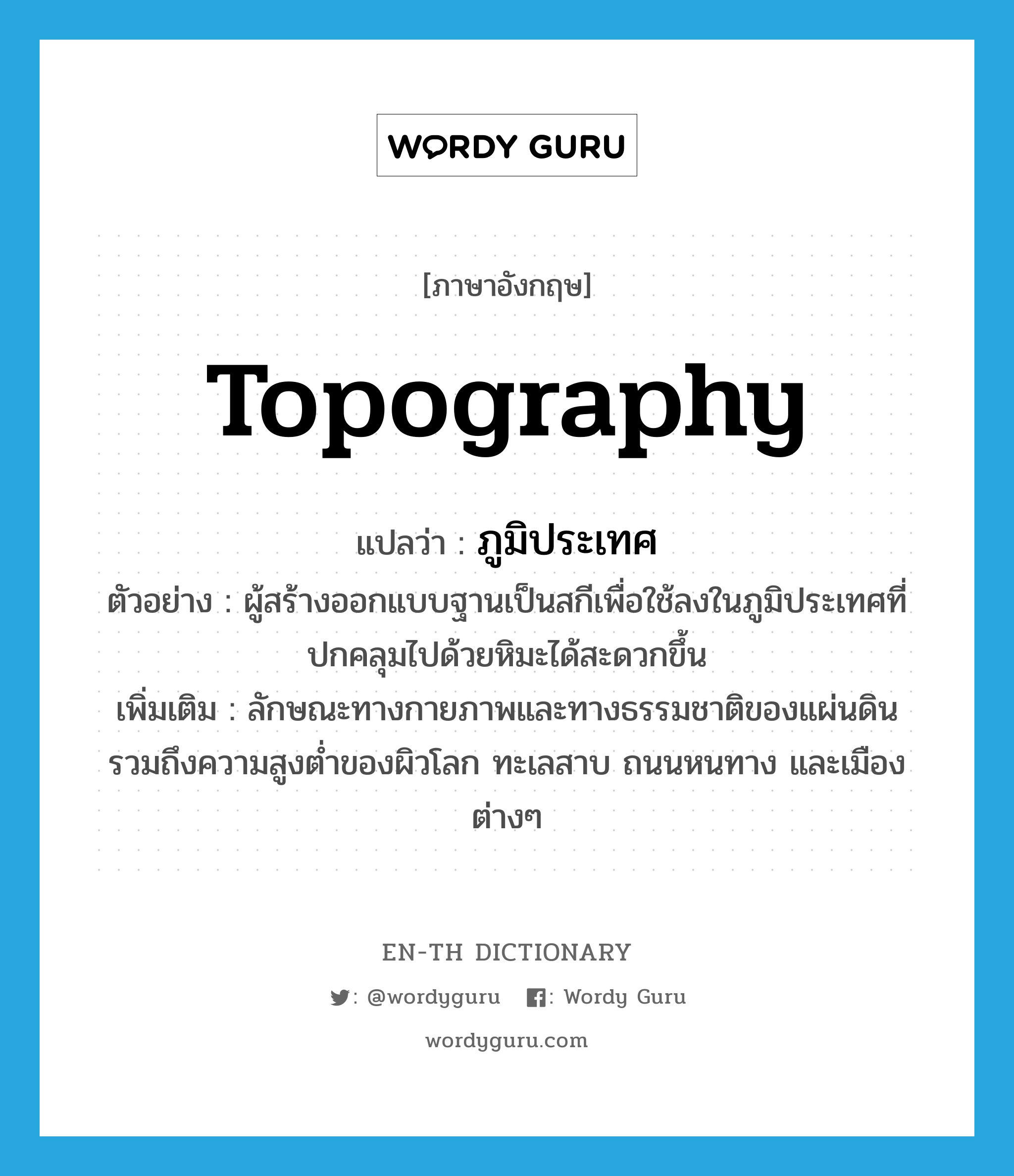 topography แปลว่า?, คำศัพท์ภาษาอังกฤษ topography แปลว่า ภูมิประเทศ ประเภท N ตัวอย่าง ผู้สร้างออกแบบฐานเป็นสกีเพื่อใช้ลงในภูมิประเทศที่ปกคลุมไปด้วยหิมะได้สะดวกขึ้น เพิ่มเติม ลักษณะทางกายภาพและทางธรรมชาติของแผ่นดิน รวมถึงความสูงต่ำของผิวโลก ทะเลสาบ ถนนหนทาง และเมืองต่างๆ หมวด N