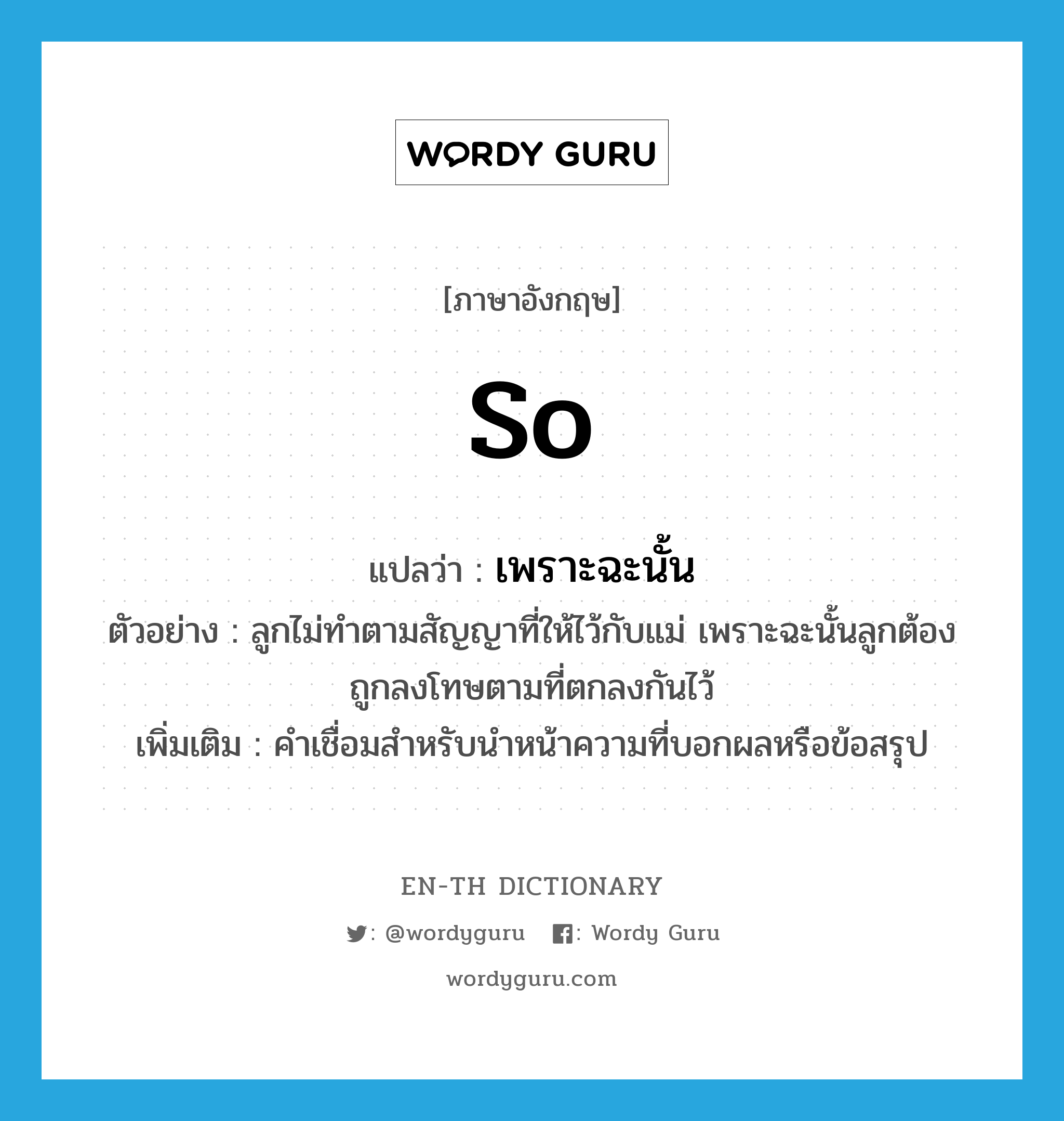 so แปลว่า?, คำศัพท์ภาษาอังกฤษ so แปลว่า เพราะฉะนั้น ประเภท CONJ ตัวอย่าง ลูกไม่ทำตามสัญญาที่ให้ไว้กับแม่ เพราะฉะนั้นลูกต้องถูกลงโทษตามที่ตกลงกันไว้ เพิ่มเติม คำเชื่อมสำหรับนำหน้าความที่บอกผลหรือข้อสรุป หมวด CONJ