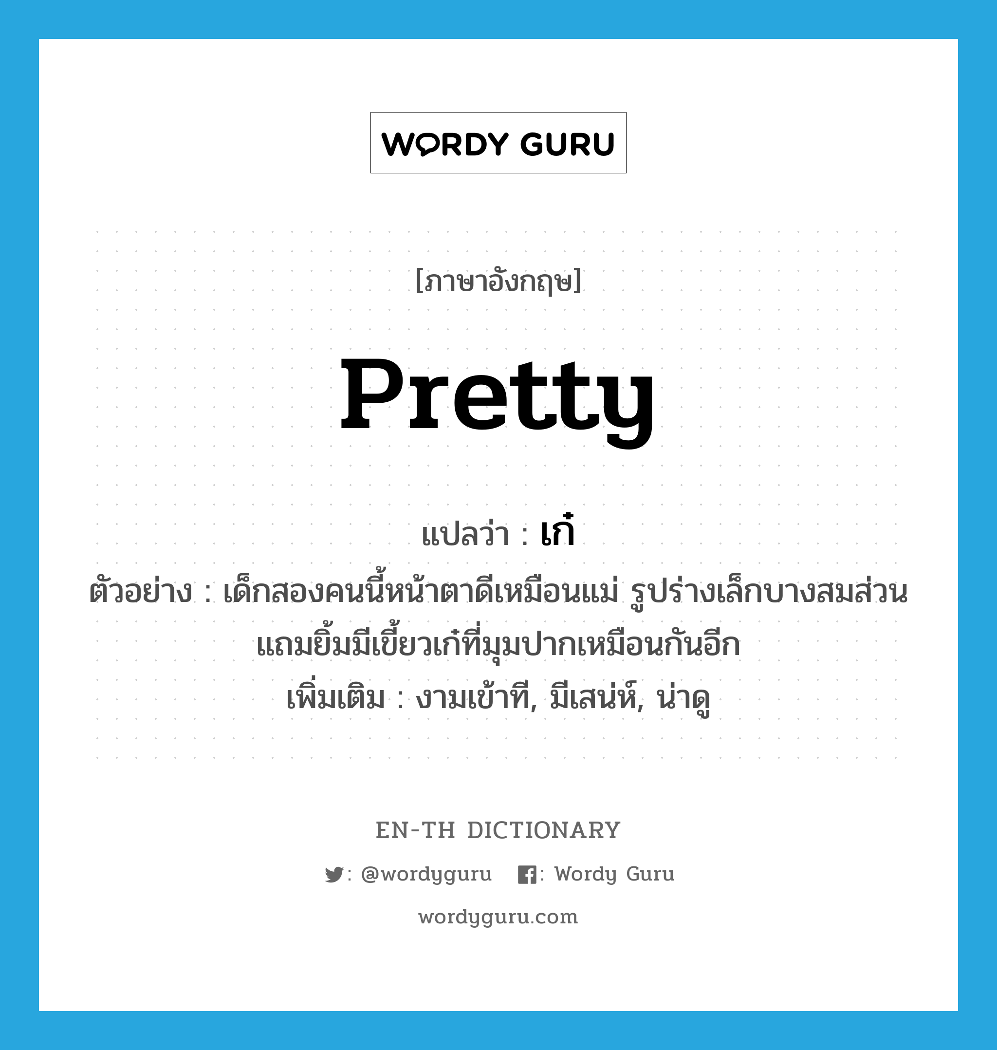 pretty แปลว่า?, คำศัพท์ภาษาอังกฤษ pretty แปลว่า เก๋ ประเภท ADJ ตัวอย่าง เด็กสองคนนี้หน้าตาดีเหมือนแม่ รูปร่างเล็กบางสมส่วน แถมยิ้มมีเขี้ยวเก๋ที่มุมปากเหมือนกันอีก เพิ่มเติม งามเข้าที, มีเสน่ห์, น่าดู หมวด ADJ