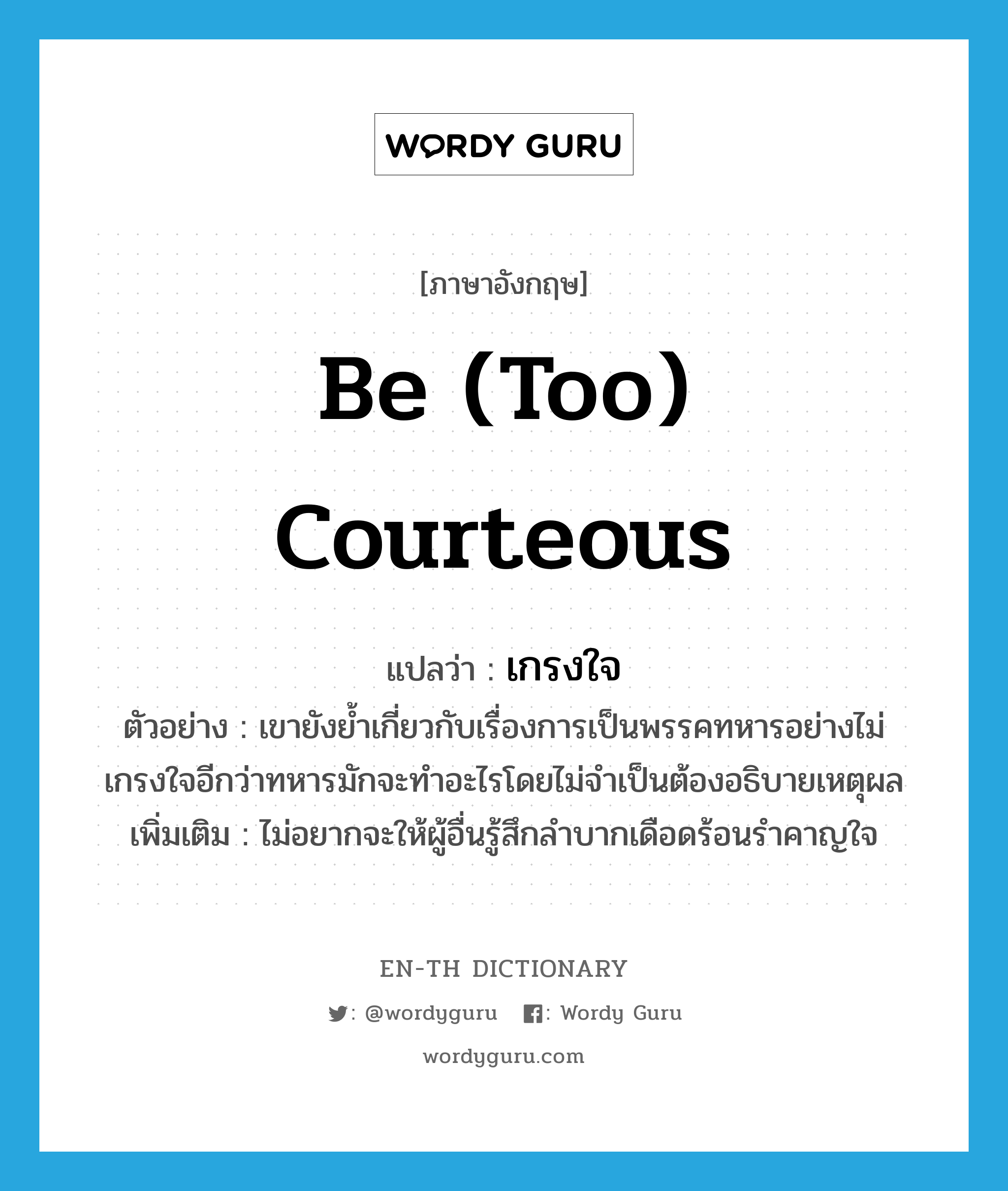 be (too) courteous แปลว่า?, คำศัพท์ภาษาอังกฤษ be (too) courteous แปลว่า เกรงใจ ประเภท V ตัวอย่าง เขายังย้ำเกี่ยวกับเรื่องการเป็นพรรคทหารอย่างไม่เกรงใจอีกว่าทหารมักจะทำอะไรโดยไม่จำเป็นต้องอธิบายเหตุผล เพิ่มเติม ไม่อยากจะให้ผู้อื่นรู้สึกลำบากเดือดร้อนรำคาญใจ หมวด V