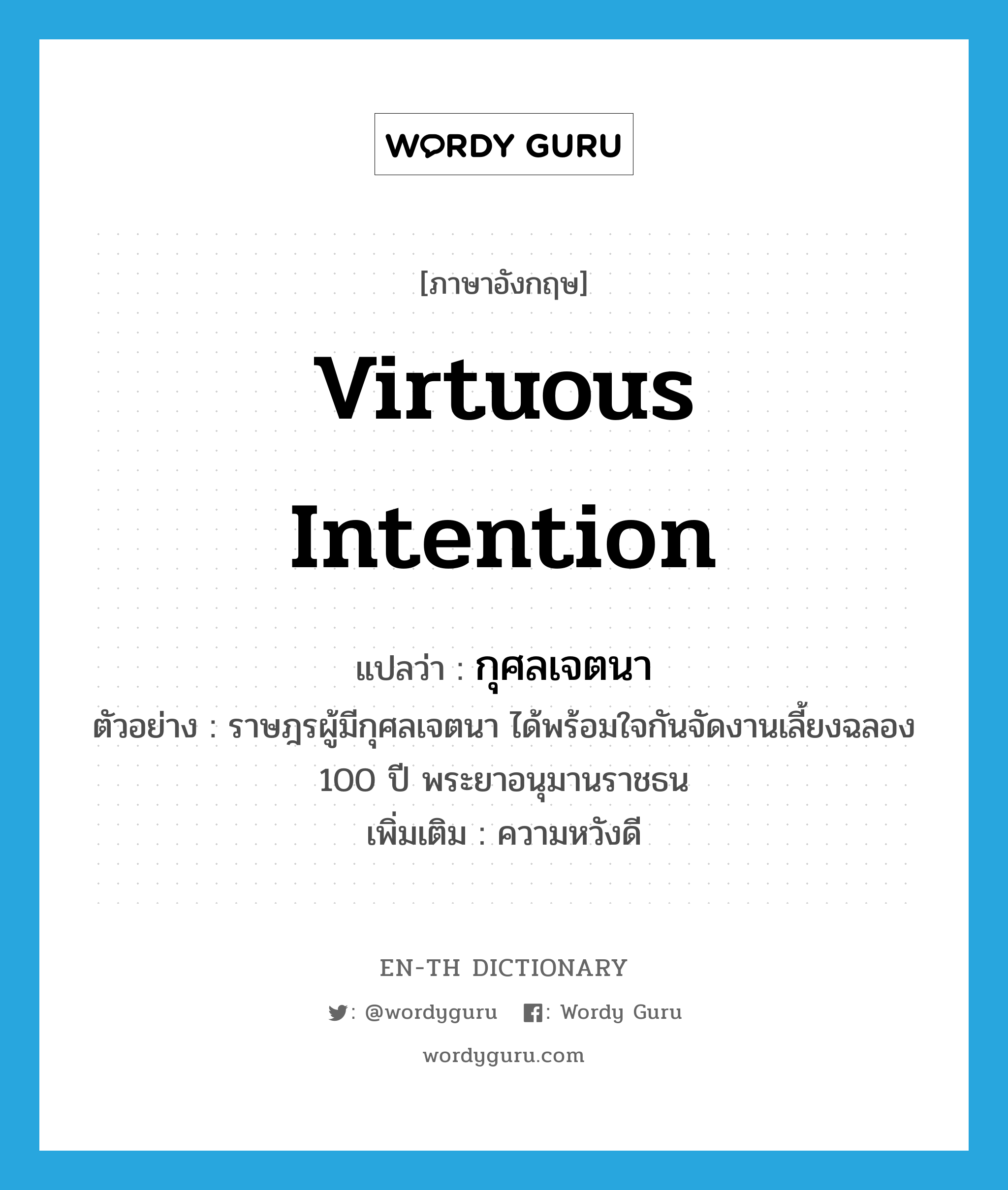 virtuous intention แปลว่า?, คำศัพท์ภาษาอังกฤษ virtuous intention แปลว่า กุศลเจตนา ประเภท N ตัวอย่าง ราษฎรผู้มีกุศลเจตนา ได้พร้อมใจกันจัดงานเลี้ยงฉลอง 100 ปี พระยาอนุมานราชธน เพิ่มเติม ความหวังดี หมวด N