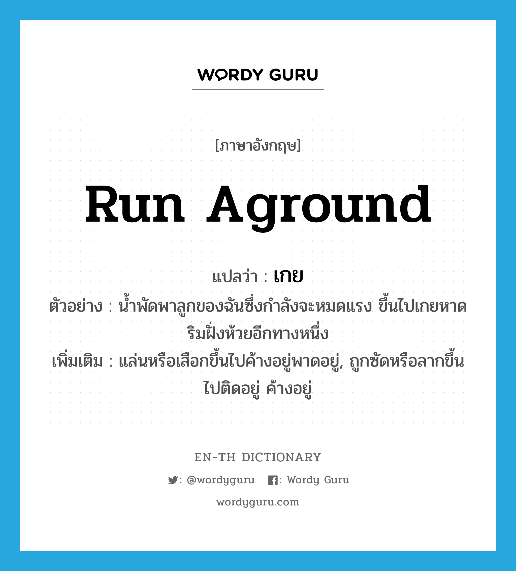 run aground แปลว่า?, คำศัพท์ภาษาอังกฤษ run aground แปลว่า เกย ประเภท V ตัวอย่าง น้ำพัดพาลูกของฉันซึ่งกำลังจะหมดแรง ขึ้นไปเกยหาดริมฝั่งห้วยอีกทางหนึ่ง เพิ่มเติม แล่นหรือเสือกขึ้นไปค้างอยู่พาดอยู่, ถูกซัดหรือลากขึ้นไปติดอยู่ ค้างอยู่ หมวด V