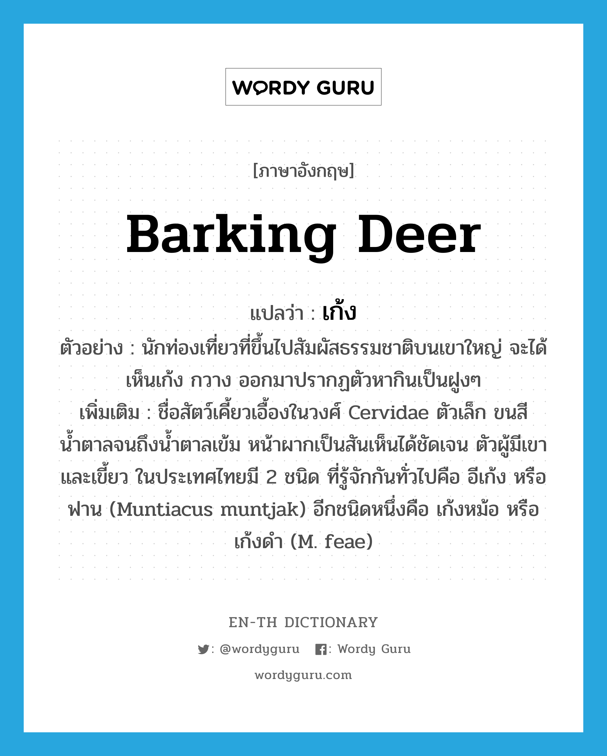 barking deer แปลว่า?, คำศัพท์ภาษาอังกฤษ barking deer แปลว่า เก้ง ประเภท N ตัวอย่าง นักท่องเที่ยวที่ขึ้นไปสัมผัสธรรมชาติบนเขาใหญ่ จะได้เห็นเก้ง กวาง ออกมาปรากฏตัวหากินเป็นฝูงๆ เพิ่มเติม ชื่อสัตว์เคี้ยวเอื้องในวงศ์ Cervidae ตัวเล็ก ขนสีน้ำตาลจนถึงน้ำตาลเข้ม หน้าผากเป็นสันเห็นได้ชัดเจน ตัวผู้มีเขาและเขี้ยว ในประเทศไทยมี 2 ชนิด ที่รู้จักกันทั่วไปคือ อีเก้ง หรือ ฟาน (Muntiacus muntjak) อีกชนิดหนึ่งคือ เก้งหม้อ หรือ เก้งดำ (M. feae) หมวด N