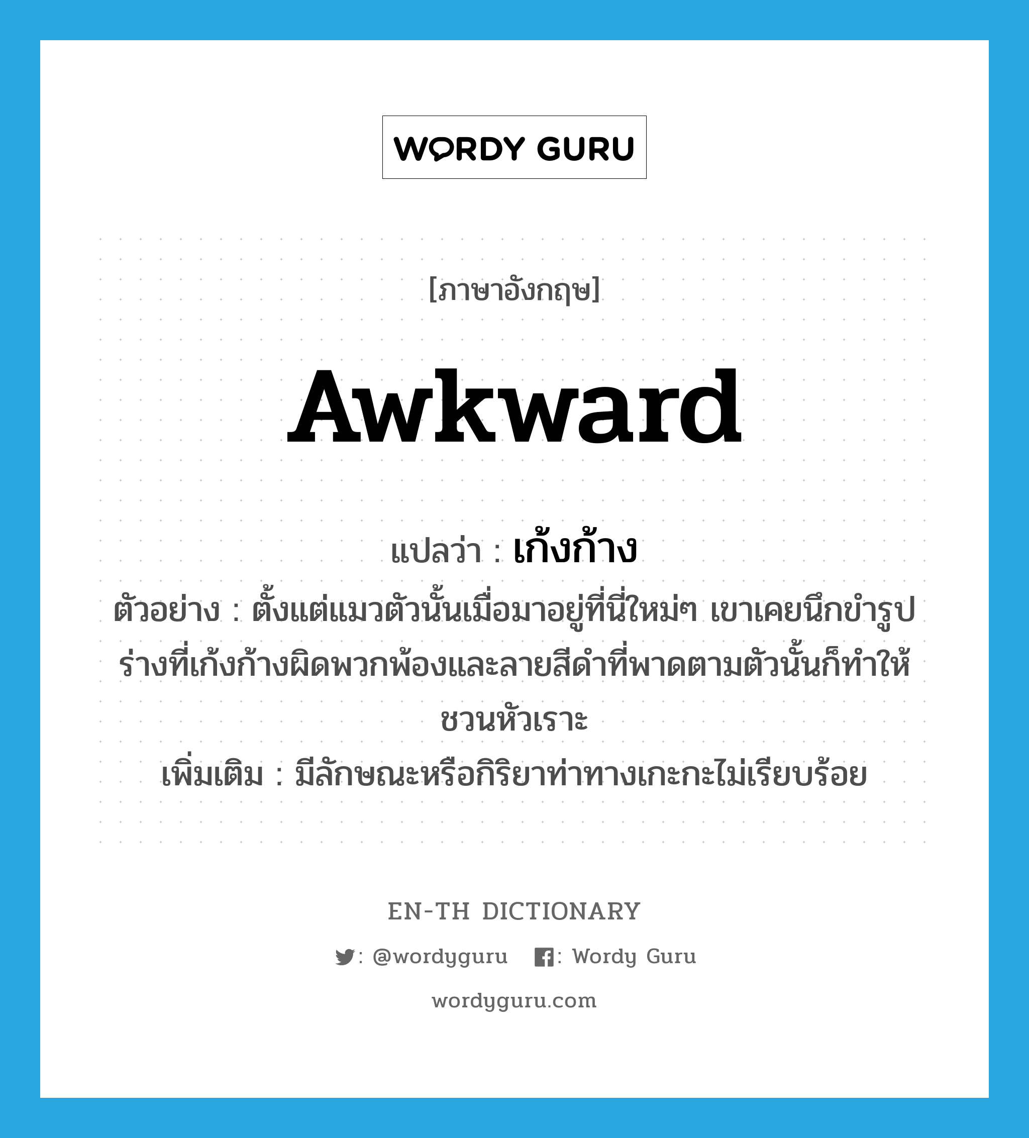 awkward แปลว่า?, คำศัพท์ภาษาอังกฤษ awkward แปลว่า เก้งก้าง ประเภท ADJ ตัวอย่าง ตั้งแต่แมวตัวนั้นเมื่อมาอยู่ที่นี่ใหม่ๆ เขาเคยนึกขำรูปร่างที่เก้งก้างผิดพวกพ้องและลายสีดำที่พาดตามตัวนั้นก็ทำให้ชวนหัวเราะ เพิ่มเติม มีลักษณะหรือกิริยาท่าทางเกะกะไม่เรียบร้อย หมวด ADJ