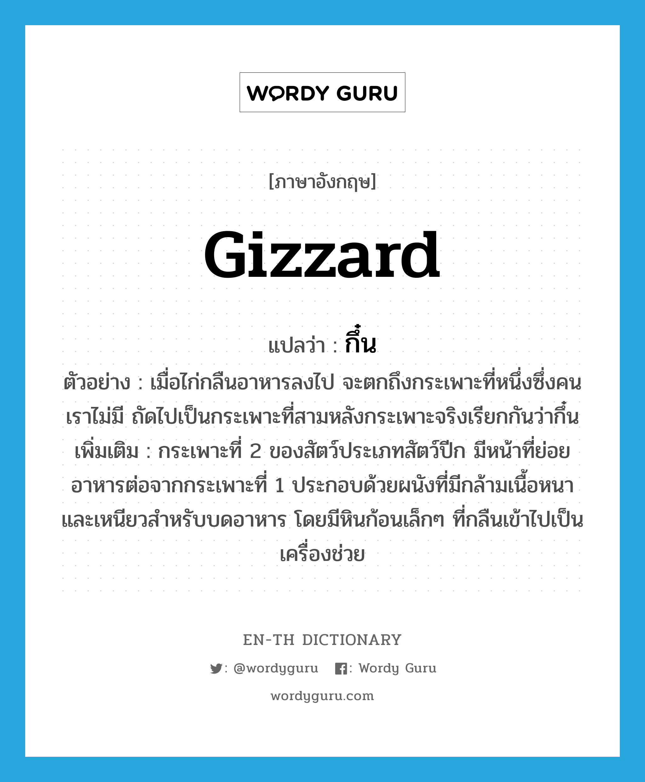 gizzard แปลว่า?, คำศัพท์ภาษาอังกฤษ gizzard แปลว่า กึ๋น ประเภท N ตัวอย่าง เมื่อไก่กลืนอาหารลงไป จะตกถึงกระเพาะที่หนึ่งซึ่งคนเราไม่มี ถัดไปเป็นกระเพาะที่สามหลังกระเพาะจริงเรียกกันว่ากึ๋น เพิ่มเติม กระเพาะที่ 2 ของสัตว์ประเภทสัตว์ปีก มีหน้าที่ย่อยอาหารต่อจากกระเพาะที่ 1 ประกอบด้วยผนังที่มีกล้ามเนื้อหนาและเหนียวสำหรับบดอาหาร โดยมีหินก้อนเล็กๆ ที่กลืนเข้าไปเป็นเครื่องช่วย หมวด N