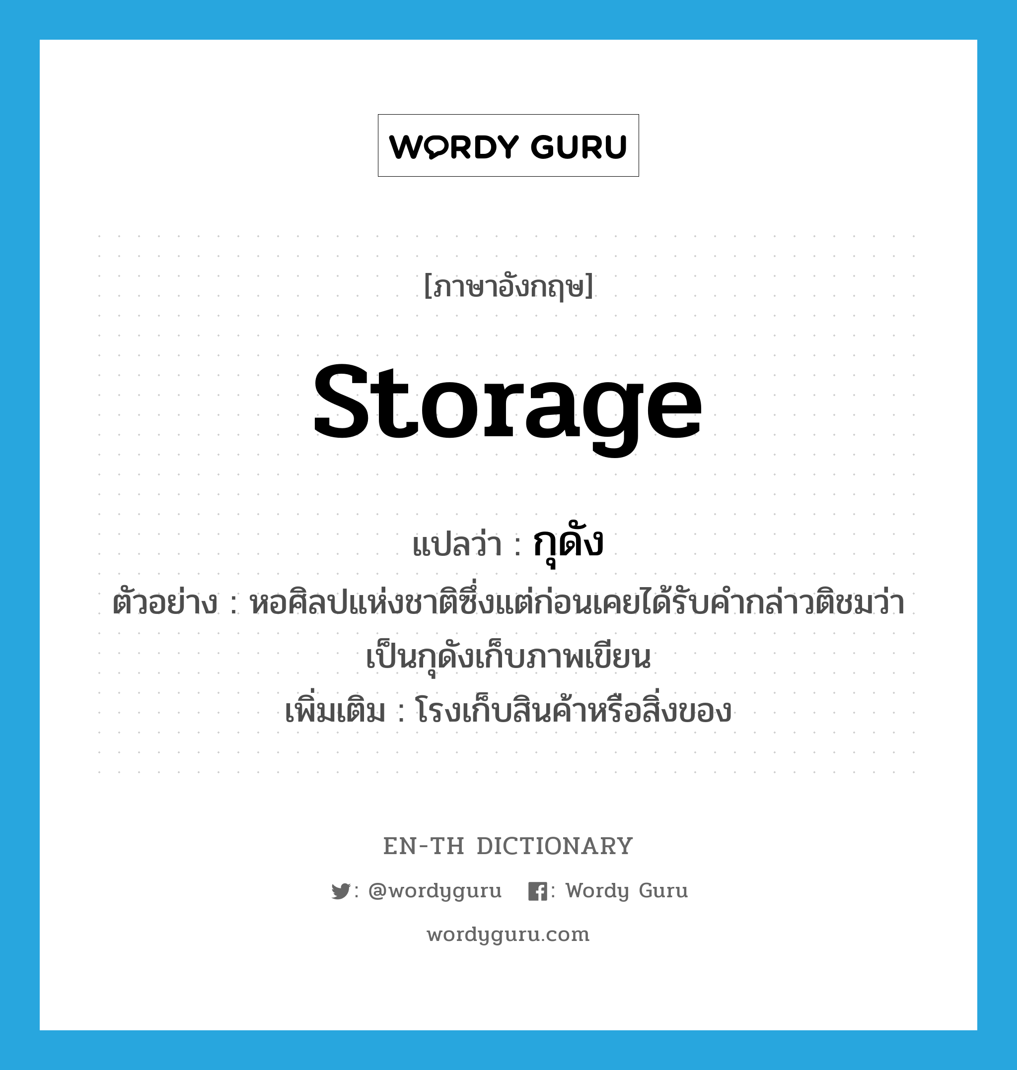 storage แปลว่า?, คำศัพท์ภาษาอังกฤษ storage แปลว่า กุดัง ประเภท N ตัวอย่าง หอศิลปแห่งชาติซึ่งแต่ก่อนเคยได้รับคำกล่าวติชมว่าเป็นกุดังเก็บภาพเขียน เพิ่มเติม โรงเก็บสินค้าหรือสิ่งของ หมวด N