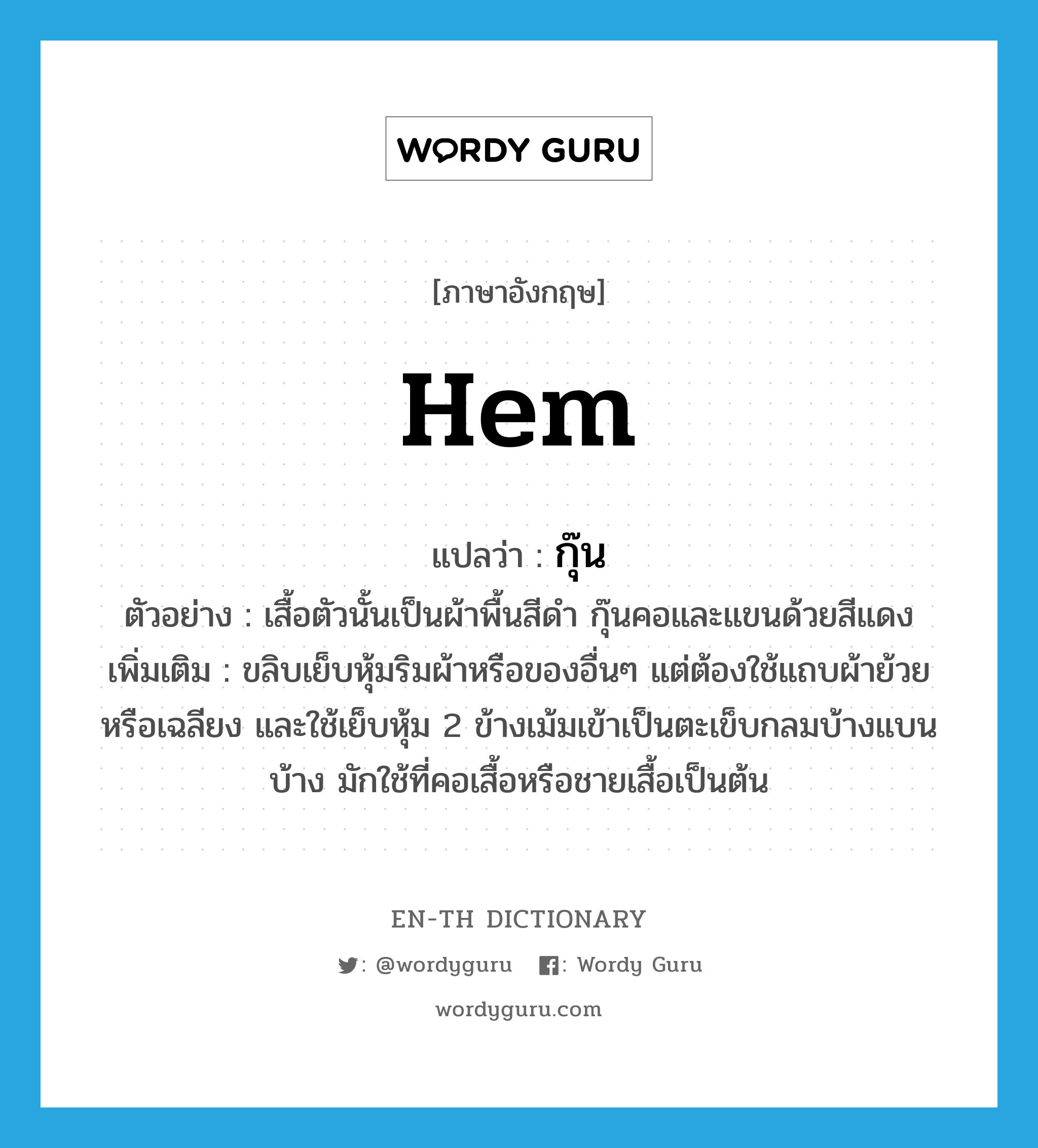 hem แปลว่า?, คำศัพท์ภาษาอังกฤษ hem แปลว่า กุ๊น ประเภท V ตัวอย่าง เสื้อตัวนั้นเป็นผ้าพื้นสีดำ กุ๊นคอและแขนด้วยสีแดง เพิ่มเติม ขลิบเย็บหุ้มริมผ้าหรือของอื่นๆ แต่ต้องใช้แถบผ้าย้วยหรือเฉลียง และใช้เย็บหุ้ม 2 ข้างเม้มเข้าเป็นตะเข็บกลมบ้างแบนบ้าง มักใช้ที่คอเสื้อหรือชายเสื้อเป็นต้น หมวด V