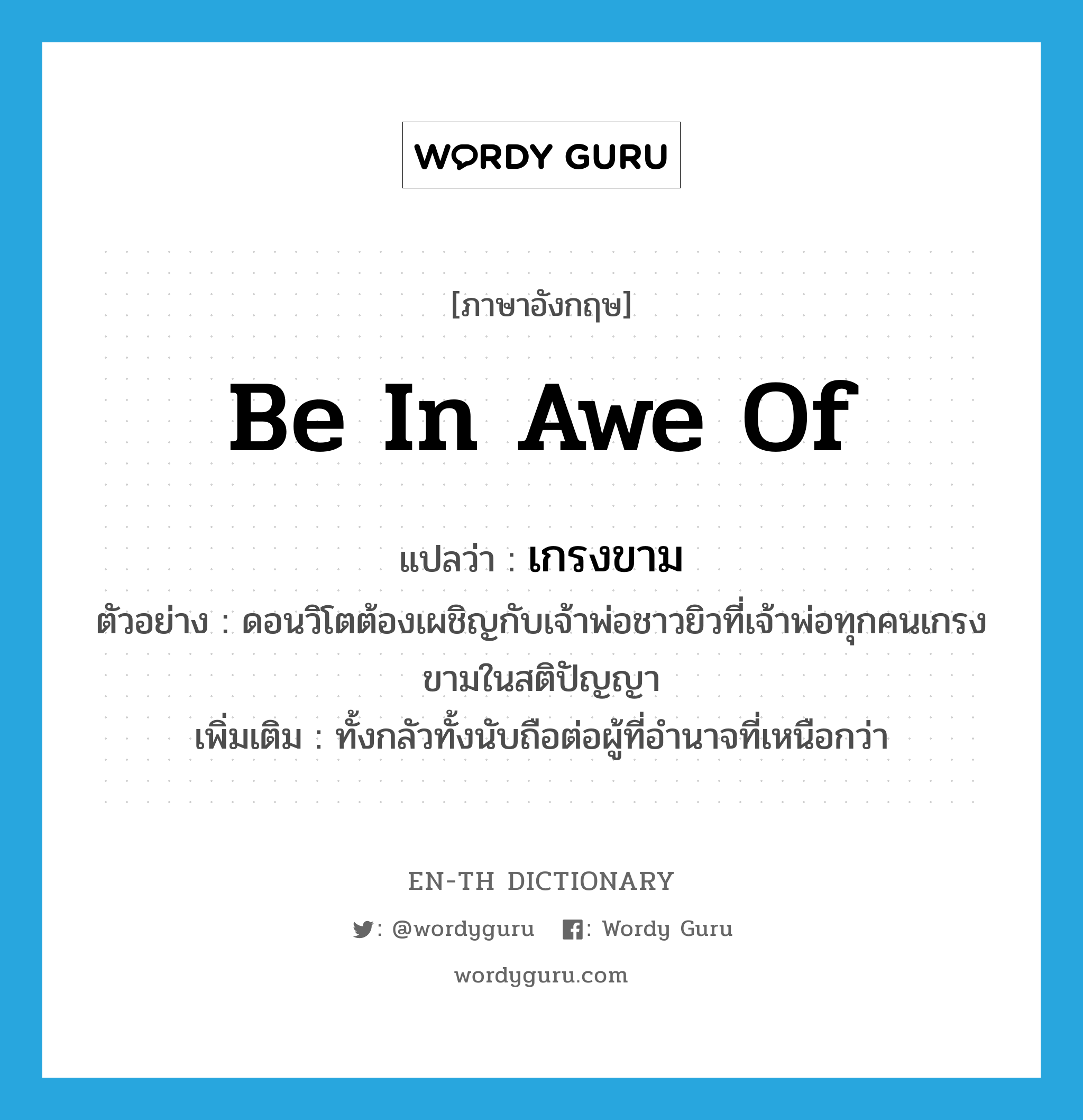 be in awe of แปลว่า?, คำศัพท์ภาษาอังกฤษ be in awe of แปลว่า เกรงขาม ประเภท V ตัวอย่าง ดอนวิโตต้องเผชิญกับเจ้าพ่อชาวยิวที่เจ้าพ่อทุกคนเกรงขามในสติปัญญา เพิ่มเติม ทั้งกลัวทั้งนับถือต่อผู้ที่อำนาจที่เหนือกว่า หมวด V