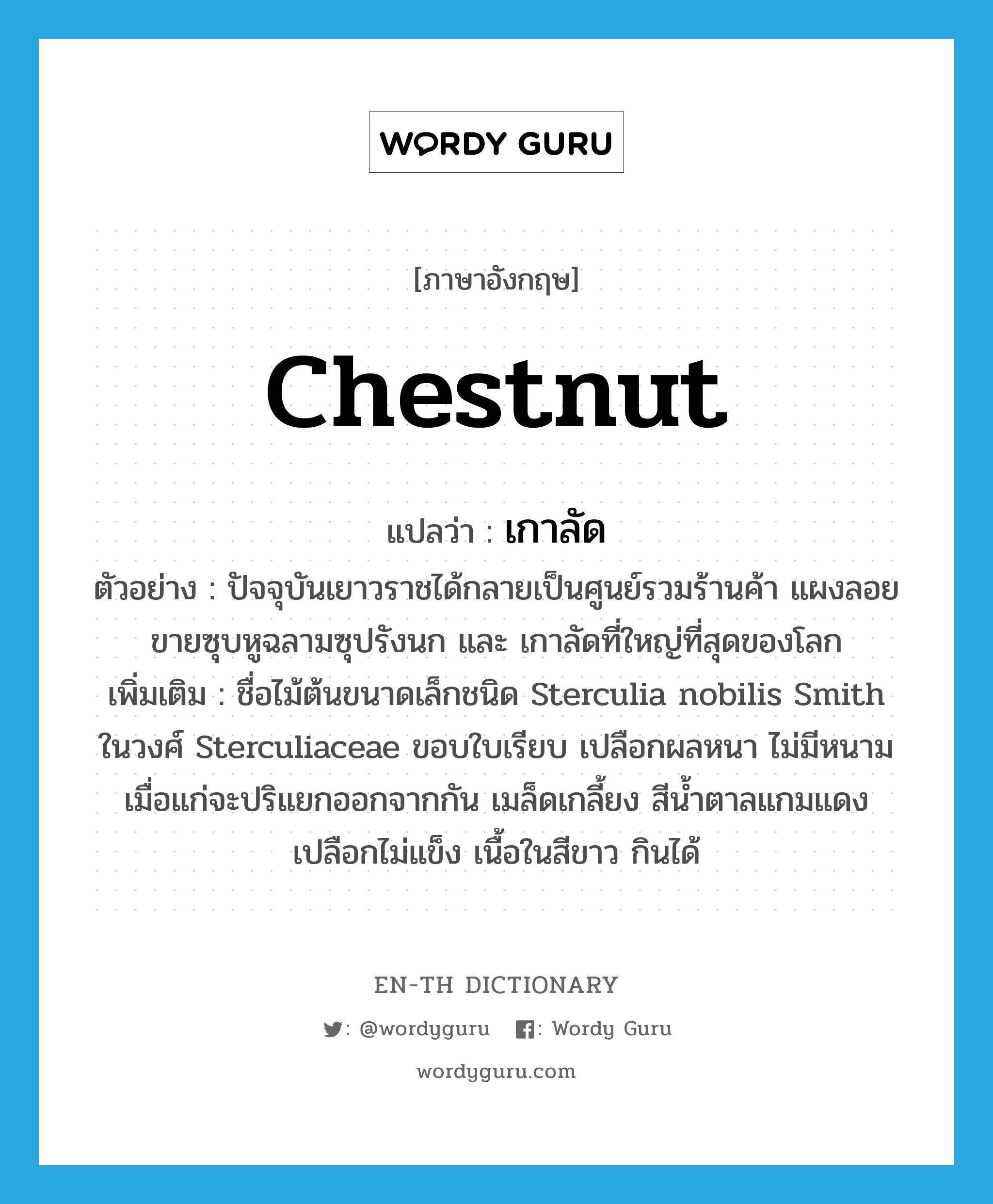 chestnut แปลว่า?, คำศัพท์ภาษาอังกฤษ chestnut แปลว่า เกาลัด ประเภท N ตัวอย่าง ปัจจุบันเยาวราชได้กลายเป็นศูนย์รวมร้านค้า แผงลอยขายซุบหูฉลามซุปรังนก และ เกาลัดที่ใหญ่ที่สุดของโลก เพิ่มเติม ชื่อไม้ต้นขนาดเล็กชนิด Sterculia nobilis Smith ในวงศ์ Sterculiaceae ขอบใบเรียบ เปลือกผลหนา ไม่มีหนาม เมื่อแก่จะปริแยกออกจากกัน เมล็ดเกลี้ยง สีน้ำตาลแกมแดง เปลือกไม่แข็ง เนื้อในสีขาว กินได้ หมวด N