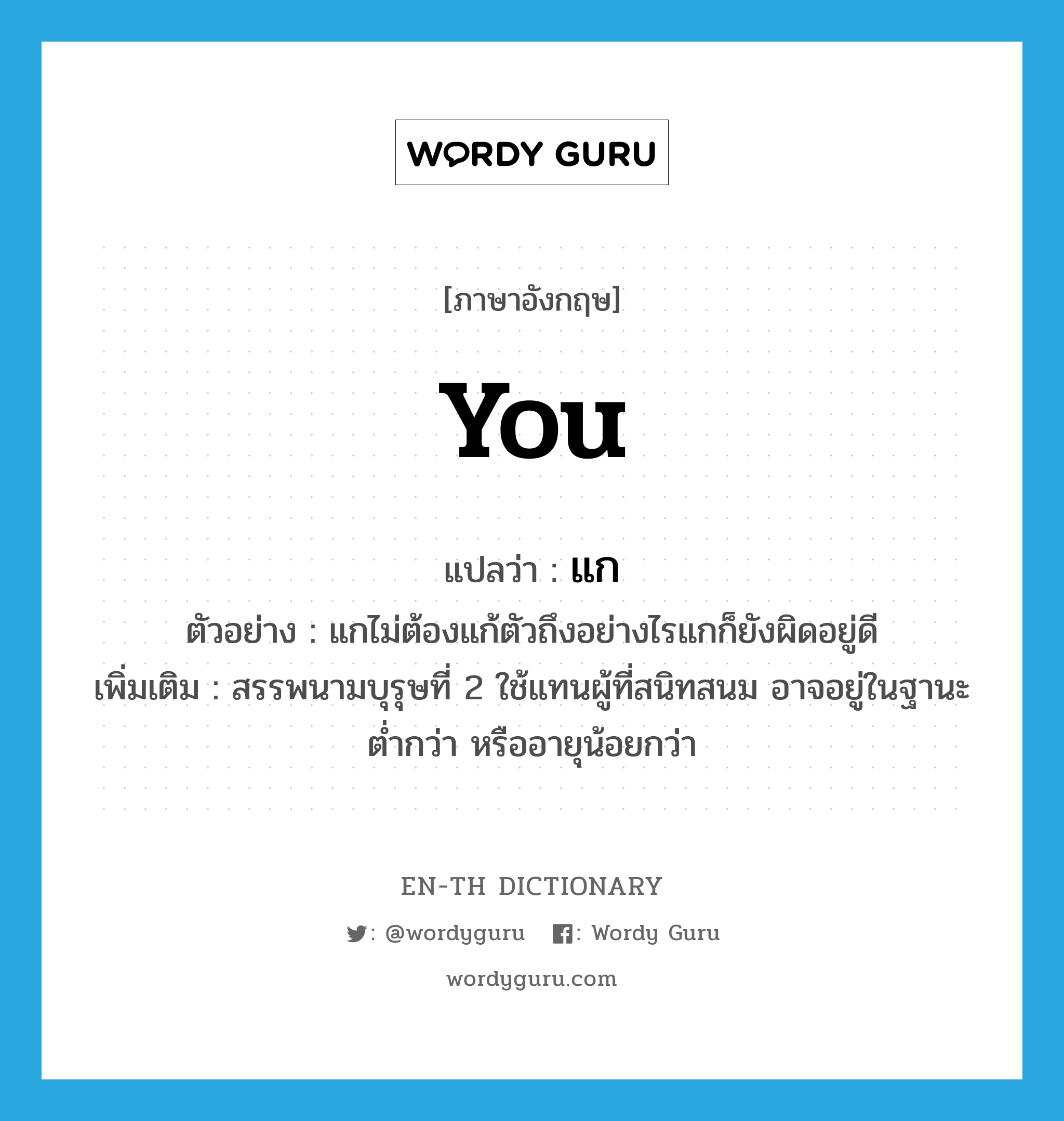 you แปลว่า?, คำศัพท์ภาษาอังกฤษ you แปลว่า แก ประเภท PRON ตัวอย่าง แกไม่ต้องแก้ตัวถึงอย่างไรแกก็ยังผิดอยู่ดี เพิ่มเติม สรรพนามบุรุษที่ 2 ใช้แทนผู้ที่สนิทสนม อาจอยู่ในฐานะต่ำกว่า หรืออายุน้อยกว่า หมวด PRON