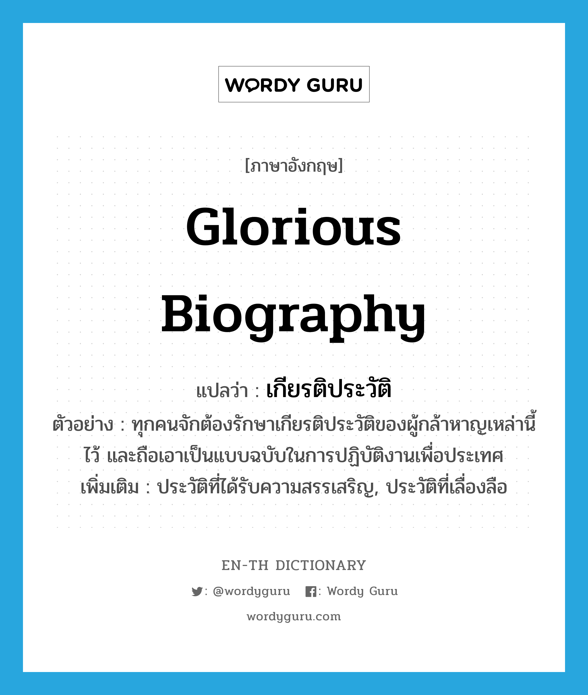 glorious biography แปลว่า?, คำศัพท์ภาษาอังกฤษ glorious biography แปลว่า เกียรติประวัติ ประเภท N ตัวอย่าง ทุกคนจักต้องรักษาเกียรติประวัติของผู้กล้าหาญเหล่านี้ไว้ และถือเอาเป็นแบบฉบับในการปฏิบัติงานเพื่อประเทศ เพิ่มเติม ประวัติที่ได้รับความสรรเสริญ, ประวัติที่เลื่องลือ หมวด N