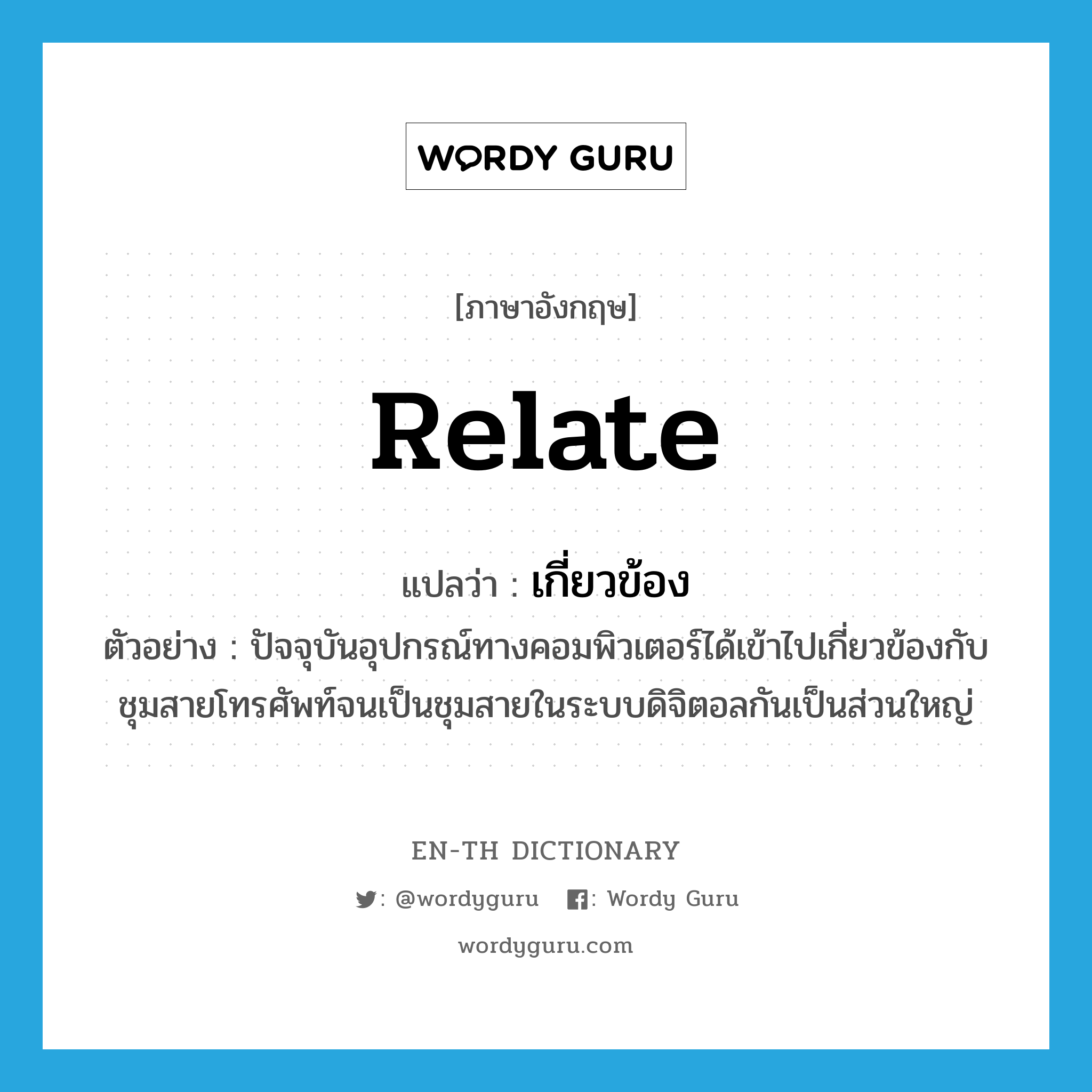 relate แปลว่า?, คำศัพท์ภาษาอังกฤษ relate แปลว่า เกี่ยวข้อง ประเภท V ตัวอย่าง ปัจจุบันอุปกรณ์ทางคอมพิวเตอร์ได้เข้าไปเกี่ยวข้องกับชุมสายโทรศัพท์จนเป็นชุมสายในระบบดิจิตอลกันเป็นส่วนใหญ่ หมวด V