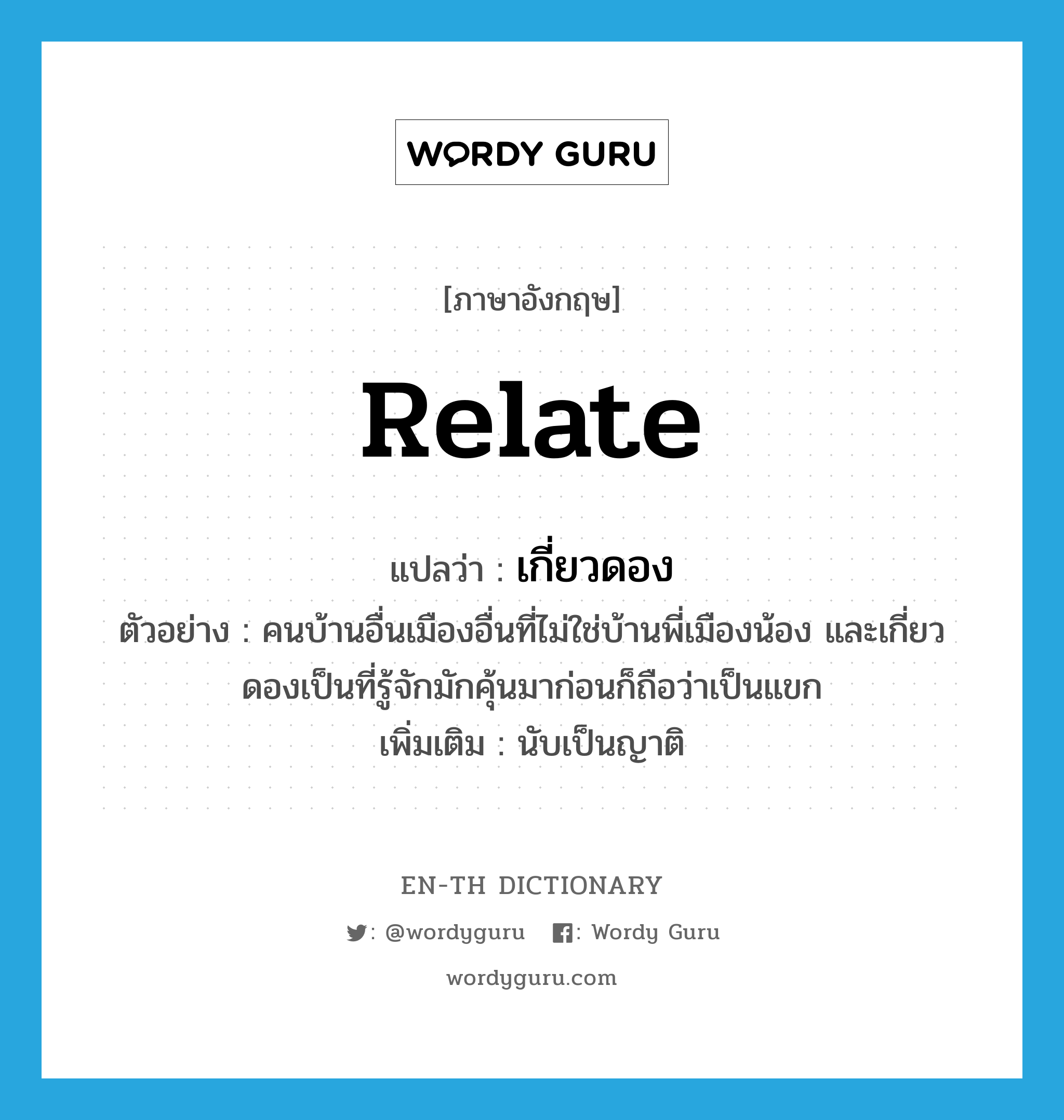 relate แปลว่า?, คำศัพท์ภาษาอังกฤษ relate แปลว่า เกี่ยวดอง ประเภท V ตัวอย่าง คนบ้านอื่นเมืองอื่นที่ไม่ใช่บ้านพี่เมืองน้อง และเกี่ยวดองเป็นที่รู้จักมักคุ้นมาก่อนก็ถือว่าเป็นแขก เพิ่มเติม นับเป็นญาติ หมวด V