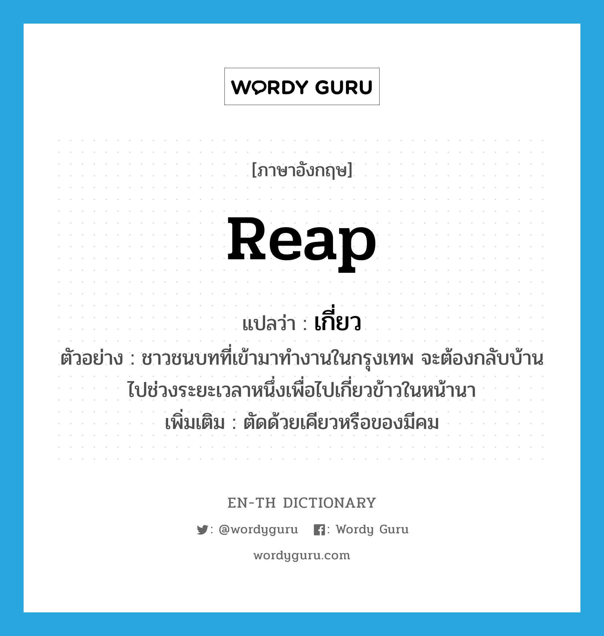 reap แปลว่า?, คำศัพท์ภาษาอังกฤษ reap แปลว่า เกี่ยว ประเภท V ตัวอย่าง ชาวชนบทที่เข้ามาทำงานในกรุงเทพ จะต้องกลับบ้านไปช่วงระยะเวลาหนึ่งเพื่อไปเกี่ยวข้าวในหน้านา เพิ่มเติม ตัดด้วยเคียวหรือของมีคม หมวด V