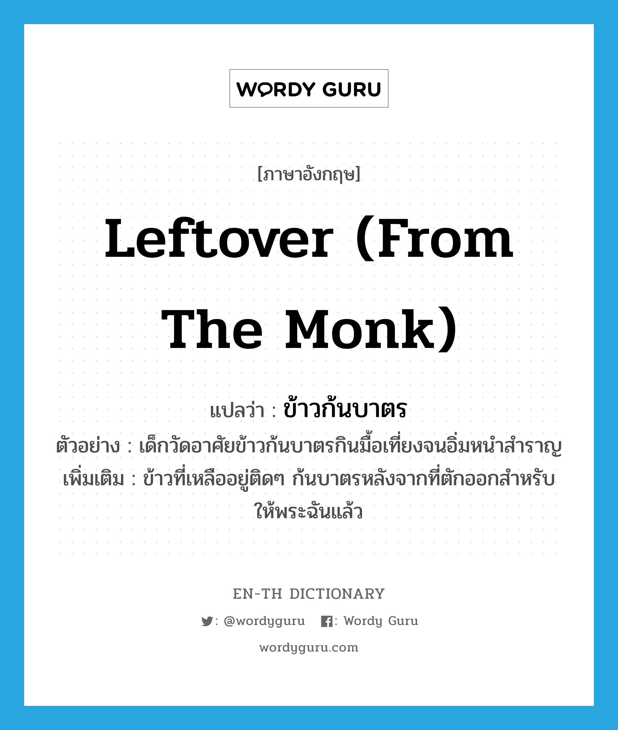 leftover (from the monk) แปลว่า?, คำศัพท์ภาษาอังกฤษ leftover (from the monk) แปลว่า ข้าวก้นบาตร ประเภท N ตัวอย่าง เด็กวัดอาศัยข้าวก้นบาตรกินมื้อเที่ยงจนอิ่มหนำสำราญ เพิ่มเติม ข้าวที่เหลืออยู่ติดๆ ก้นบาตรหลังจากที่ตักออกสำหรับให้พระฉันแล้ว หมวด N