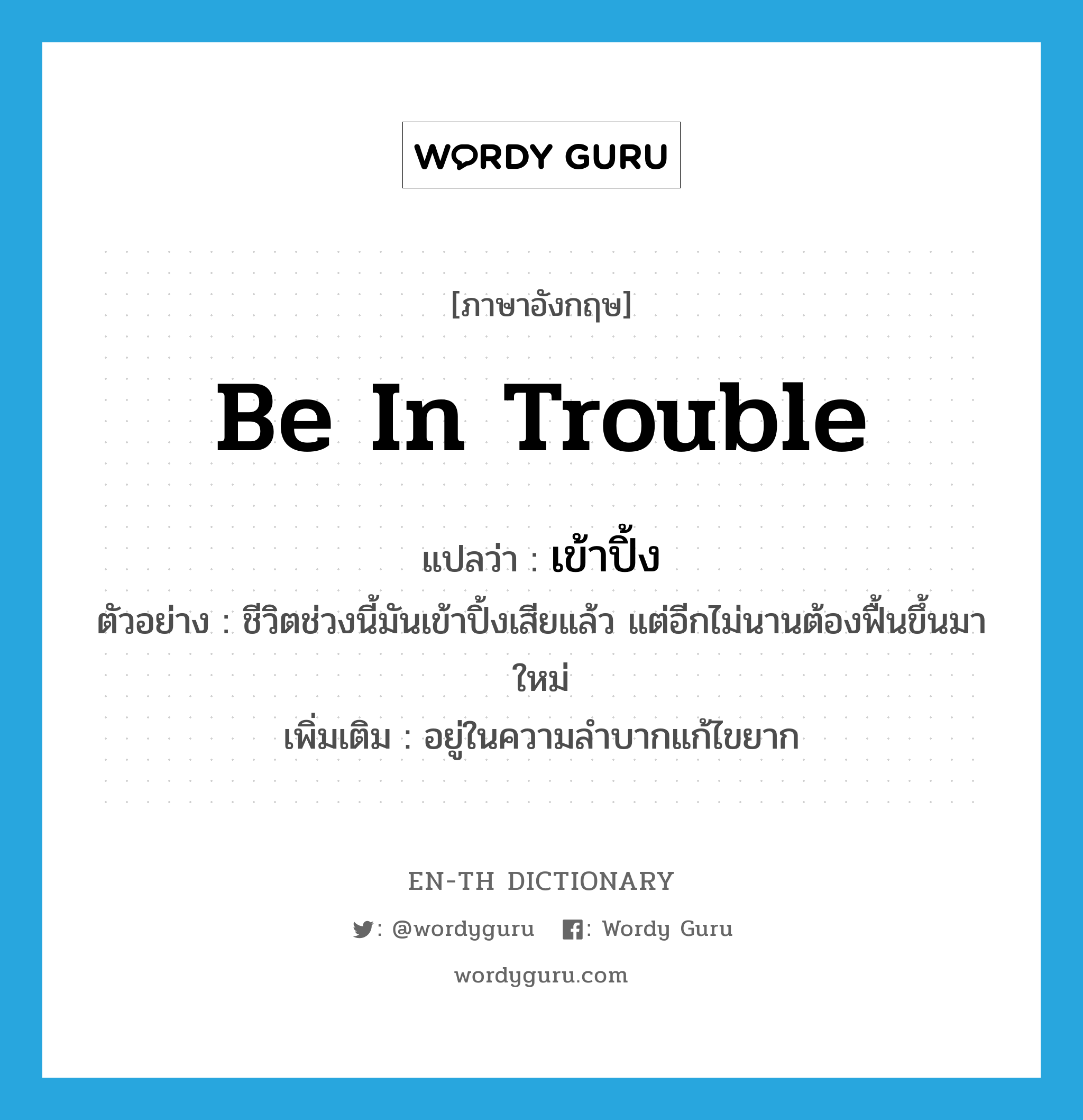 be in trouble แปลว่า?, คำศัพท์ภาษาอังกฤษ be in trouble แปลว่า เข้าปิ้ง ประเภท V ตัวอย่าง ชีวิตช่วงนี้มันเข้าปิ้งเสียแล้ว แต่อีกไม่นานต้องฟื้นขึ้นมาใหม่ เพิ่มเติม อยู่ในความลำบากแก้ไขยาก หมวด V