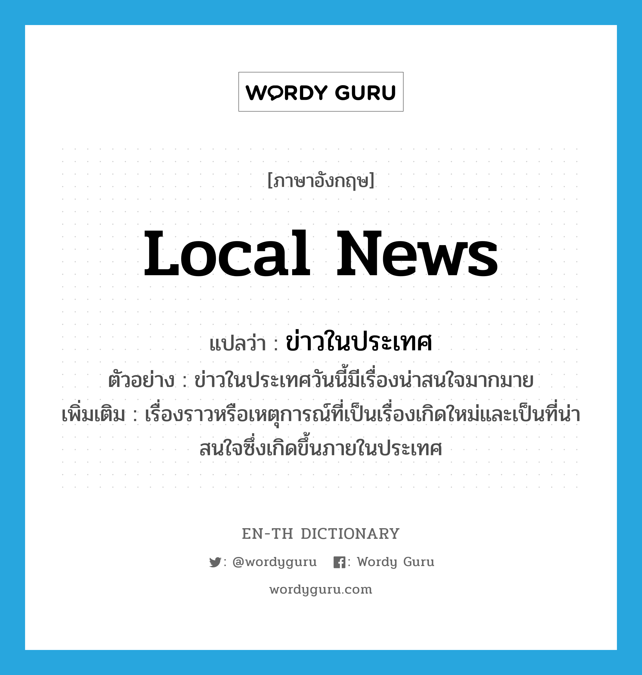 local news แปลว่า?, คำศัพท์ภาษาอังกฤษ local news แปลว่า ข่าวในประเทศ ประเภท N ตัวอย่าง ข่าวในประเทศวันนี้มีเรื่องน่าสนใจมากมาย เพิ่มเติม เรื่องราวหรือเหตุการณ์ที่เป็นเรื่องเกิดใหม่และเป็นที่น่าสนใจซึ่งเกิดขึ้นภายในประเทศ หมวด N