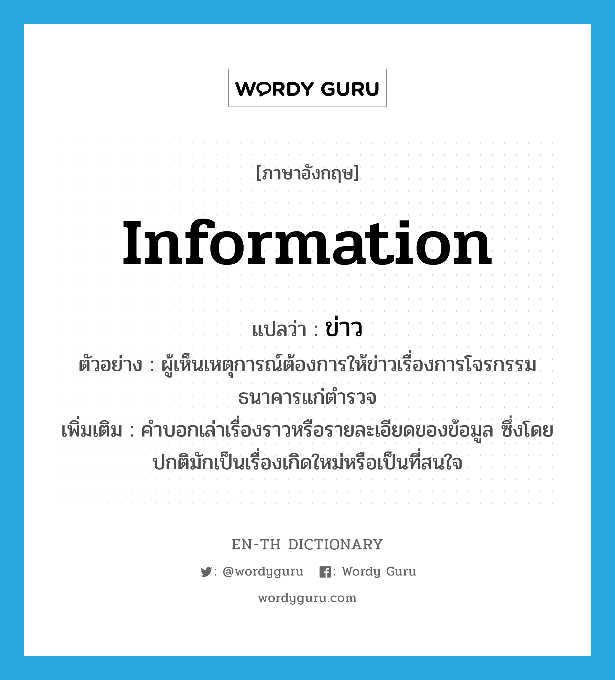 information แปลว่า?, คำศัพท์ภาษาอังกฤษ information แปลว่า ข่าว ประเภท N ตัวอย่าง ผู้เห็นเหตุการณ์ต้องการให้ข่าวเรื่องการโจรกรรมธนาคารแก่ตำรวจ เพิ่มเติม คำบอกเล่าเรื่องราวหรือรายละเอียดของข้อมูล ซึ่งโดยปกติมักเป็นเรื่องเกิดใหม่หรือเป็นที่สนใจ หมวด N