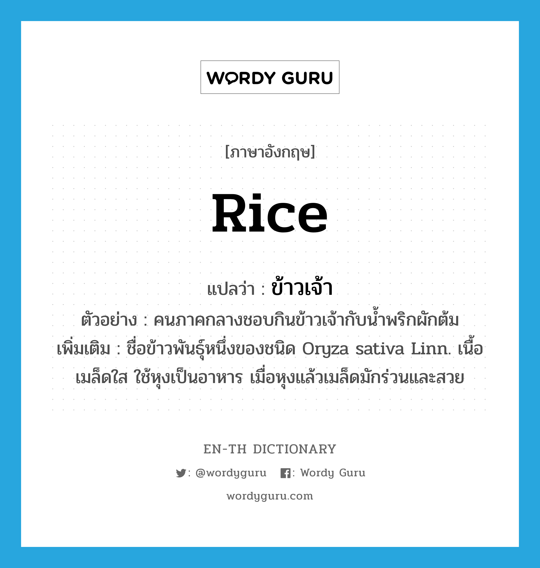 ข้าวเจ้า ภาษาอังกฤษ?, คำศัพท์ภาษาอังกฤษ ข้าวเจ้า แปลว่า rice ประเภท N ตัวอย่าง คนภาคกลางชอบกินข้าวเจ้ากับน้ำพริกผักต้ม เพิ่มเติม ชื่อข้าวพันธุ์หนึ่งของชนิด Oryza sativa Linn. เนื้อเมล็ดใส ใช้หุงเป็นอาหาร เมื่อหุงแล้วเมล็ดมักร่วนและสวย หมวด N