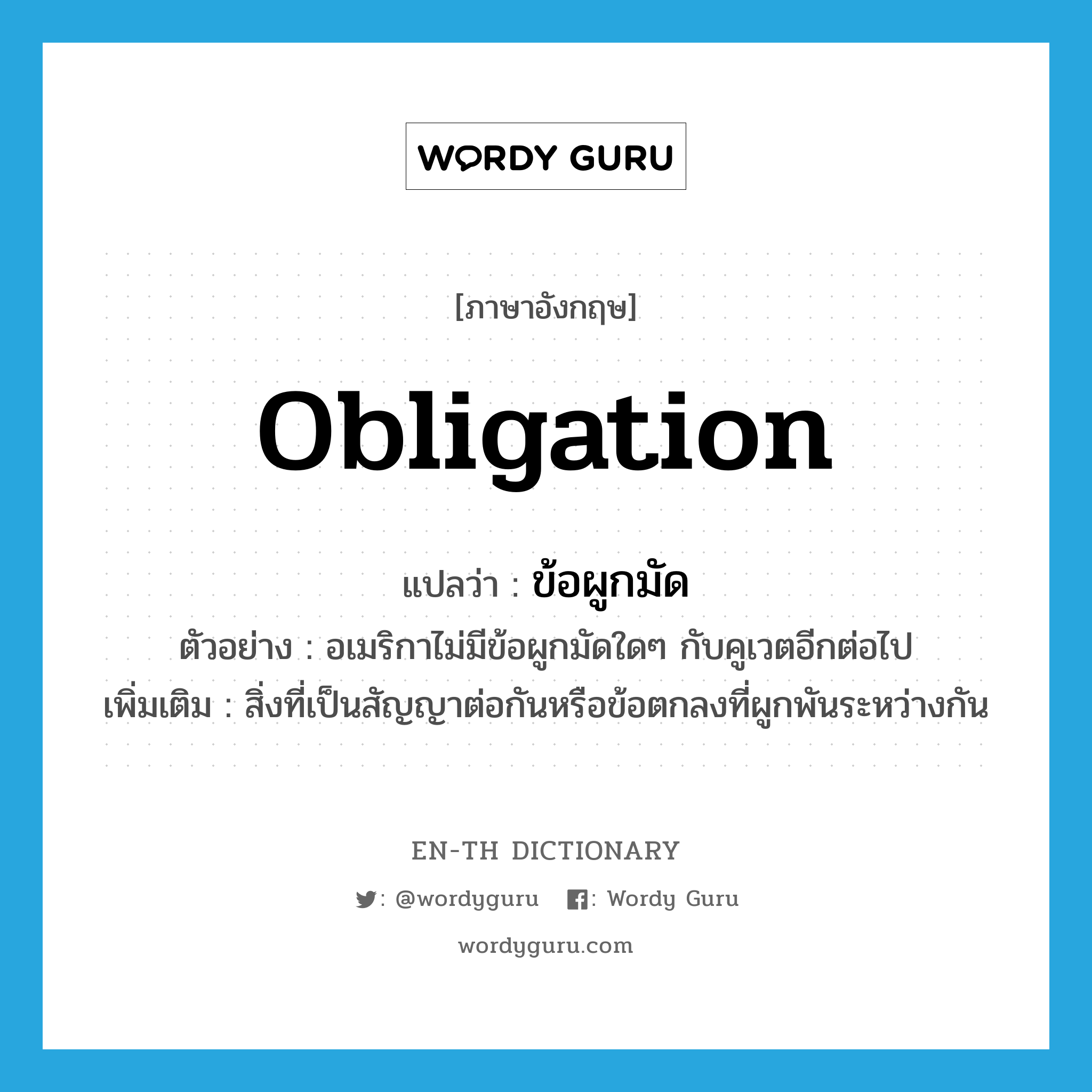 obligation แปลว่า?, คำศัพท์ภาษาอังกฤษ obligation แปลว่า ข้อผูกมัด ประเภท N ตัวอย่าง อเมริกาไม่มีข้อผูกมัดใดๆ กับคูเวตอีกต่อไป เพิ่มเติม สิ่งที่เป็นสัญญาต่อกันหรือข้อตกลงที่ผูกพันระหว่างกัน หมวด N